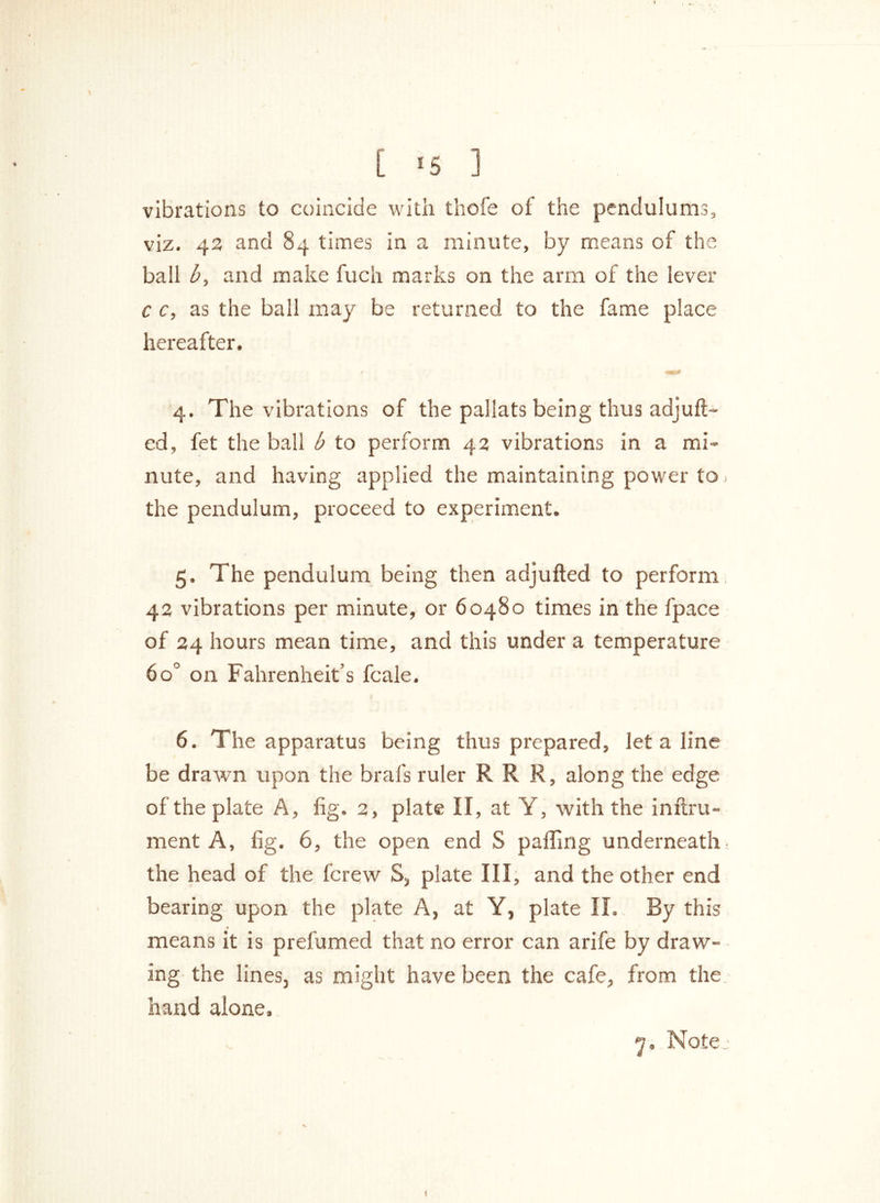 vibrations to coincide with thofe of the pendulums, viz. 43 and 84 times in a minute, by means of the ball b, and make fuch marks on the arm of the lever c c, as the ball may be returned to the fame place hereafter. 4. The vibrations of the pallats being thus adjuft- ed, fet the ball b to perform 43 vibrations in a mi- nute, and having applied the maintaining power to > the pendulum, proceed to experiment. 5. The pendulum being then adjufted to perform 43 vibrations per minute, or 60480 times in the fpace of 24 hours mean time, and this under a temperature 6o° on Fahrenheit’s fcale, 6. The apparatus being thus prepared, let a line be drawn upon the brafs ruler RR R, along the edge of the plate A, fig. 2, plate II, at Y, with the inftru- ment A, fig. 6, the open end S palling underneath, the head of the fcrew S, plate III, and the other end bearing upon the plate A, at Y, plate II. By this means it is prefumed that no error can arife by draw- ing the lines, as might have been the cafe, from the hand alone, _ tjj. Note: t