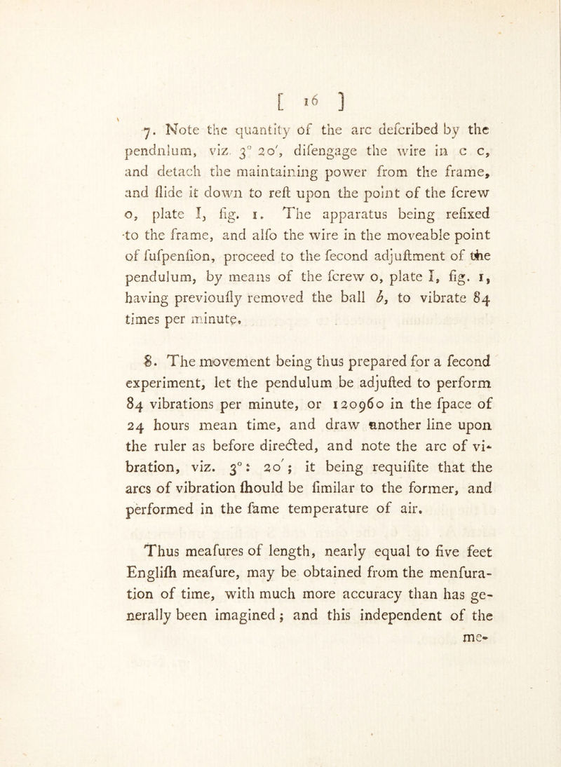 [ '« ] j. Note the quantity of the arc defcribed by the pendnlum, viz 30 20', difengage the wire in c c, and detach the maintaining power from the frame, and Hide it down to reft upon the point of the ferew o, plate I, lig. 1. The apparatus being refixed ■to the frame, and alfo the wire in the moveable point of fufpenlion, proceed to the fecond adjuftment of the pendulum, by means of the ferew o, plate I, fig. 1, having previoully removed the ball b, to vibrate 84 times per minute, $. The movement being thus prepared for a fecond experiment, let the pendulum be adjufted to perform 84 vibrations per minute, or 120960 in the fpace of 24 hours mean time, and draw another line upon, the ruler as before directed, and note the arc of vi- bration, viz. 30: 20 ; it being requifite that the arcs of vibration ftiould be fimilar to the former, and performed in the fame temperature of air. Thus meafures of length, nearly equal to five feet Englifh meafure, may be obtained from the menfura- tion of time, with much more accuracy than has ge- nerally been imagined; and this independent of the me-