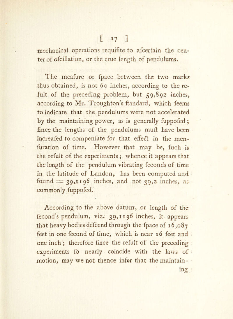 [ *7 3 mechanical operations requifite to afcertain the cen- ter of ofcillation, or the true length of pendulums. The meafure or fpace between the two marks thus obtained, is not 60 inches, according to the re- fult of the preceding problem, but 59,892 inches, according to Mr. Troughton’s ftandard, which feems to indicate that the pendulums were not accelerated by the maintaining power, as is generally fuppofed; fince the lengths of the pendulums mull have been increafed to compenfate for that effect in the men™ furation of time. However that may be, fuch is the refuit of the experiments; whence it appears that the length of the pendulum vibrating feconds of time in the latitude of Landon, has been computed and • found = 39,1196 inches, and not 39,2 inches, as commonly fuppofed. According to the above datum, or length of the fecond’s pendulum, viz. 39,1196 inches, it. appears that heavy bodies defcend through the fpace of 16,087 feet in one fecond of time, which is near 16 feet and one inch ; therefore fince the refuit of the preceding experiments fo nearly coincide with the laws of motion, may we not thence infer that the maintain- ed