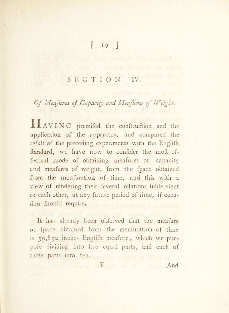 S E CTIO N IV. Of Meafures of Capacity and Meafures cj Weight. TJ HAVING premifed the conftruclion and the application of the apparatus, and compared the refult of the preceding experiments with the Eng'ifh. ftandard, we have now to confider the moil ef- fe<5lual mode of obtaining meafures of capacity and meafures of weight, from the fpace obtained from the menfuration of time, and this with a view of rendering their feveral relations fubfervient to each other, at any future period of time, if occa- fion fhould require. It has already been obferved that the meafure or fpace obtained from the menfuration of time is 59,892 inches Englifh meafure; which we pur- pofe dividing into five equal parts, and each of thofe parts into ten. And F