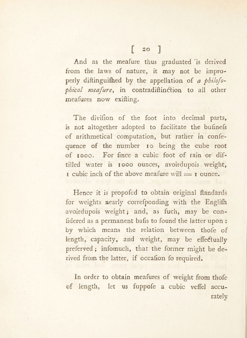 And as the meafure thus graduated is derived from the laws of nature, it may not be impro- perly diftinguifhed by the appellation of a pbilofo- phical meafure, in contradiftindlion to all other meafares now exifting. The division of the foot into decimal parts, is not altogether adopted to facilitate the bulinefs of arithmetical computation, but rather in confe- quence of the number i o being the cube root of 1000. For fmce a cubic foot of rain or dif- tilled water is i ooo ounces, avoirdupois weight, i cubic inch of the above meafure will = i ounce. Hence it is propofed to obtain original ftandards for weights nearly correfponding with the Englifh avoirdupois weight; and, as fuch, may be con- fidered as a permanent bafis to found the latter upon : by which means the relation between thole of length, capacity, and weight, may be effectually preferved ; infomuch, that the former might be de- rived from the latter, if occaixon fo required. In order to obtain meafures of weight from thofe of length, let us fuppofe a cubic veffel accu- rately