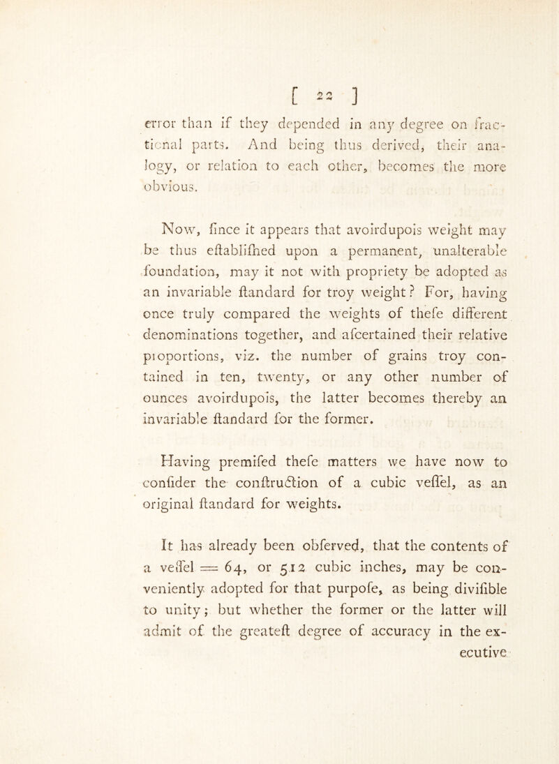 error than if they depended in any degree on frac- tional parts. And being thus derived, their ana- logy, or relation to each other, becomes the more obvious. Now, lince it appears that avoirdupois weight may be thus eftablifhed upon a permanent, unalterable foundation, may it not with propriety be adopted as an invariable ftandard for troy weight ? For, having once truly compared the weights of thefe different denominations together, and afcertained their relative proportions, viz. the number of grains troy con- tained in ten, twenty, or any other number of ounces avoirdupois, the latter becomes thereby an invariable ftandard for the former. Having premifed thefe matters we have now to conftder the conftrudion of a cubic veil'd, as an original ftandard for weights. It has already been obferved, that the contents of a veffel = 64, or 512 cubic inches, may be con- veniently adopted for that purpofe, as being diviftbie to unity; but whether the former or the latter will admit of the greateft degree of accuracy in the ex- ecutive