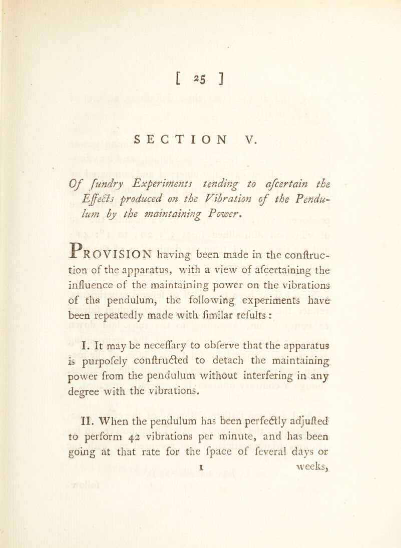 t 3 5 ] SECTION V. Of fundry Experiments tending to afcertain the EffeBs produced on the Vibration of the Pendu- lum by the maintaining Power. PROVISION having been made in the conftruc- tion of the apparatus, with a view of afcertaining the influence of the maintaining power on the vibrations of the pendulum, the following experiments have been repeatedly made with iimilar refults : I. It may be neceflary to obferve that the apparatus is purpofely conftrufted to detach the maintaining power from the pendulum without interfering in any degree with the vibrations. II. When the pendulum has been perfedly adjufted to perform 42 vibrations per minute, and has been going at that rate for the fpace of feveral days 01* weeks, 1