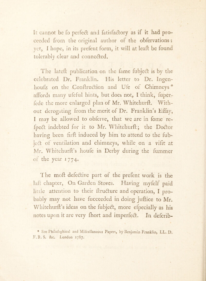 It cannot be To perfect and fatisfaclory as if it had pro- ceeded from the original author of the obfervations: O yet, 1 hope, in its prefent form, it will at lead; be found tolerably clear and connected. The lateft publication on the fame fubjed is by the celebrated Dr. Franklin. His letter to Dr. Ingen- houfz on the Conftrudion and Ufe or Chimneys * affords many ufeful hints, but does not, I think, fuper- fede the more enlarged plan of Mr. Whitehurft. With- out derogating from the merit of Dr. Franklin’s Effay, I may be allowed to obferve, that we are in fome re- fped indebted for it to Mr. Whitehurft; the Doctor having been flrft induced by him to attend to the fub~ je<£t of ventilation and chimneys, while on a vifit at Mr. Whitehurft s houfe in Derby during the fummer of the year 1774. The mod: defective part of the prefent work is the laft chapter, On Garden Stoves. Having myfelf paid little attention to their ftrudure and operation, I pro- bably may not have lucceecled in doing juftice to Mr. Whitehurft’s ideas on the fubjed, more efpecially as his notes upon it are very (hort and imperfed. In defcrib- * See Philofophical and Mifcellaneous Papers, by Benjamin Franklin, LL. Dc F. R.S. See. London 1787*