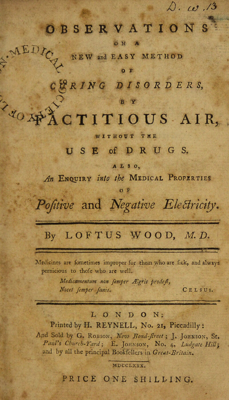 ,, /). OBSERVATION S' ON A QU NEW and EASY METHOD CORING DISORDERS, A C T I T I O U S AI R, WITHOUT THE USE of DRUGS. A E S O, j^n Enquiry into the Medical Properties O F f Pojitive and Negative KleSlrictty. By LOFTUS WOOD, M D. Aledicincs are fometimes improper fo^ them who are fick, and always pernicious to thofe who are well. Medicttmentiim non femper Mgris prodefi, Nocet femper fonts, C E L s U s. LONDON; Printed by H. REYNELL, No. 21, Piccadilly: And Sold by G. Robson, JVm Botid-Jlreet; J. Johnson, St. Paul's Church-Tard •, E. Johnson, No. 4, Ludgate Hill^ and by all the principal Bookfellers in (dreat-Britain,. MDCCLXXX. PRICE ONE SHILLING.