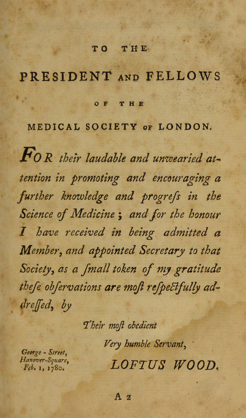 PRESIDENT AND FELLOWS m O F T H E MEDICAL SOCIETY of LONDON. Fo R their laudable and unwearied at^ tention in promoting and encouraging a further knowledge and progrefs in the Science of Medicine ; and for the honour I have received in being, admitted a Member^ and appointed Secretary to that Societyy as a fmall token of my gratitude thefe obfervations are mojl refpeBfully ad- drejfed^ by ^heir moji obedient George - Street^ tJanover-SqrdarCf I, 1780. Very humble Servant^ ' LOFTUS WOOD. A 2