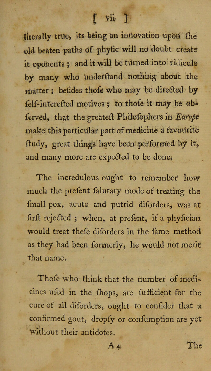 t vit ] ' literally true, its being an innovation upbri the old beaten paths of phytic will nb doubt create it oponents ; and it will be turned into ridicule by many who iinderftand nothing’about the matter ; betides thofe who may be difedled by felf-interefted motives | to thofe it may be bb*« ferved, that the greateft Pbilofophers in Rurope make this particular part of medicine a favoUrite ftudy, great things have been performed by it, and many more arc expected to be done* The incredulous ought to remembef hbW much the prefent falutary mode of treating the I fmall pox, acute and putrid diforders^ was at hrtl: rejedled ; when, at prefent, if a phyticiaii would treat thefe diforders in the fame method as they had been formerly, he would not merit that name. Thofe who think that the number of medi- cines ufed in the Ihops, are fuffieient for the cure of all diforders, ought to confidef that a confirmed gout, dropfy or confumption are yet ‘ without their antidotes. A 4< The