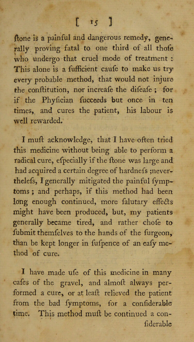 ftone IS a painful and dangerous remedy, gene- rally proving fatal to one third of all thofe who undergo that cruel mode of treatment : This alone is a fufficient caufe to make us try every probable method, that would not injure the conftitution, nor increafe the difeafe ; for if the Phyhcian fucceeds but once in ten times,, and cures the patient, his labour is well rewarded. I I mufl acknowledge, that I have often tried this medicine without being able to perform a radical cure, efpeclally if the ftone was large and had acquired a certain degree of hardnefs ;never- thelefs, I generally mitigated the painful fymp- toms; and perhaps, if this method had been long enough continued, more falutary effedts might have been produced, but, my patients generally became tired, and rather chofe to fubmit themfelves to the hands of the furgeon, than be kept longer in fufpence of an eafy me- thod of cure. I have made ufe of this medicine in many cafes of the gravel, and almoft always per- formed a cure, or at leaft relieved the patient from the bad fymptoms, for a confiderable time. This method mufl be continued a con- - • i fiderable