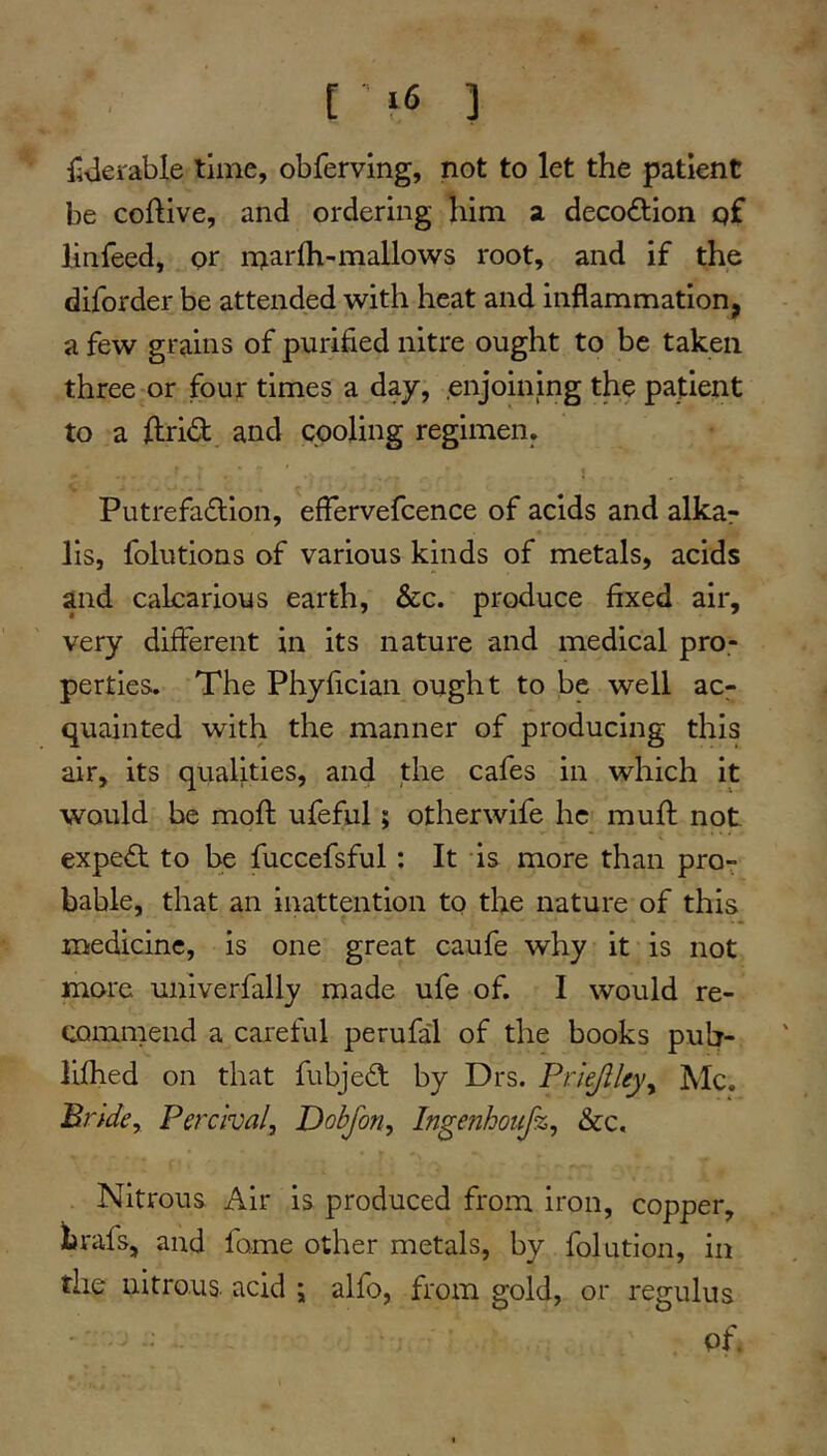 [ ■ 3 litlerable time, obferving, not to let the patient be coftive, and ordering him a decoction qf linfeed, pr marlh-mallows root, and if the diforder be attended with heat and inflammation, a few grains of purified nitre ought to be taken three or four times a day, .enjoining the patient to a flirid and cooling regimen. Putrefa£lion, efTervefcence of acids and alkar lis, folutions of various kinds of metals, acids and caLcarious earth, &c. produce fixed air, very different in its nature and medical pro.- perties. The Phyfician ought to be well ac- quainted with the manner of producing this air, its qualities, and the cafes in which it would be mofl: ufeful; otherwife he mufl: not expert to be fuccefsful: It is more than pro^ bable, that an inattention tp the nature of this medicine, is one great caufe why it is not more univerfally made ufe of. I would re- commend a careful perufa'l of the books pub- lifhed on that fubjedl; by Drs. Prlejlleyy Me. Prldcy Perclval, Dobfon, Ingenhotifz, &c. Nitrous Air is produced from iron, copper, hrafs, and fome other metals, by folution, in the nitrous, acid ; alfo, from gold, or regulus of.