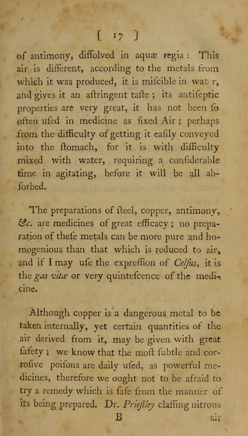 of antimony, diffolved in aquae regia : This air is different, according to the metals from which it was produced, it is mifcible in wat. r, and gives it an aftringent tafte ; its antifeptic properties are very great, it has not been fo often ufed in medicine as fixed Air ; perhaps from the difficulty of getting it eafily conveyed into the ftomach, for it is with difficulty mixed with water, requiring a confiderable time in agitating, before it will be all ab- forbed. The preparations of fleel, copper, antimony, ^c. are medicines of great efficacy ; no prepa- ration of thefe metals can be more pure and ho- mogenious than that whi,ch is reduced to air, and if I may ufe the expreffion of Ce/fus, it is the gas vlia or very quintefeeneq of the medi-? cine. Although copper is a dangerous, metal to be taken internally, yet certain quantities of the air derived from it, may be given with great fafety ; we know that tlie moft fubtle and cor- rofive poifons are daily ufed, as powerful me- dicines, therefore we ought not to be afraid to try a remedy which is fafe from the manner of its being prepared. Dr. Priejlley claffing nitrous B air