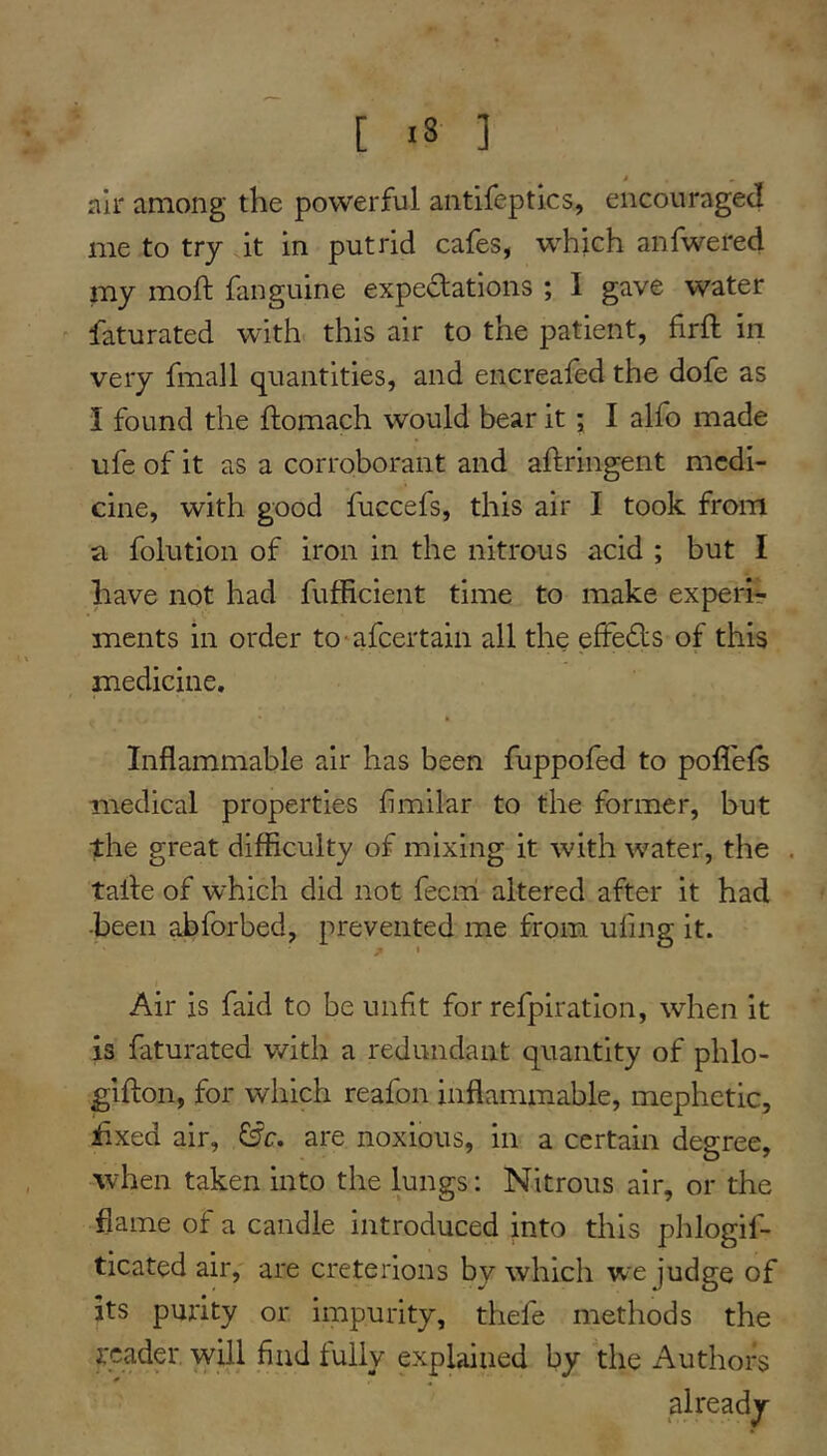 [ <8 ] air among the powerful antifeptics, encouraged me to try it in putrid cafes, which anfwered my moft fanguine expectations ; I gave water ^ faturated with this air to the patient, firft in very fmall quantities, and encreafed the dofe as i found the ftomach would bear it j I alfo made ufe of it as a corroborant and aftringent medi- cine, with good fuccefs, this air I took from folution of iron in the nitrous acid ; but I have not had fufficient time to make experir ments in order to^afeertain all the efFeCts of this medicine. Inflammable air has been fuppofed to poflels medical properties fimilar to the former, but the great difficulty of mixing it with water, the . taile of which did not fecni altered after it had •been abforbed, prevented me from ufing it. Air is faid to be unfit for refpiration, when it is faturated with a redundant quantity of phlo- gifton, for which reafon inflammable, mephetic, iixed air, are noxious, in a certain degree, ■when taken into the lungs: Nitrous air, or the flame of a candle introduced into this phlogif- ticated air, are Creterions by which we judge of jts purity or impurity, thefe methods the reader will find tully explained by the Authors already