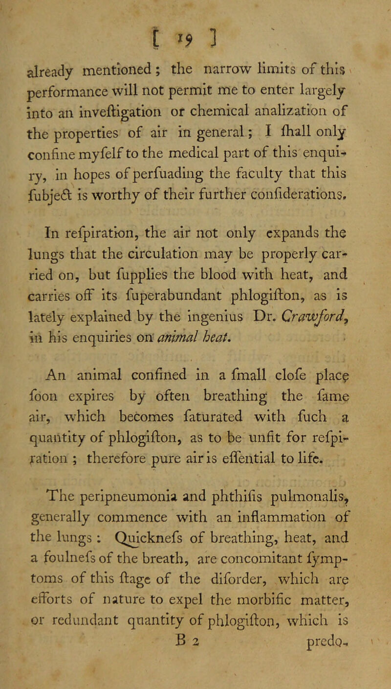 [ '9 ] already mentioned ; the narrow limits of this ' performance will not permit me to enter largely into an inveftigation or chemical analization of the properties of air in general; I lhall only confine myfelf to the medical part of this enqui^ ry, in hopes of perfuading the faculty that this fubje^f is worthy of their further confiderations. In refpiration, the air not only expands the lungs that the circulation may be properly car- ried on, but fupplies the blood with heat, and carries off its fuperabundant phlogifton, as is lately explained by the ingenius Dr. Crawford^ ill his enquiries on animal heat. An animal confined in a fmall clofe place foon expires by often breathing the fame air, which becomes faturated with fuch a quantity of phlogifton, as to be unfit for refpi- ration ; therefore pure air is effential to life. The peripneumonia and phthifis pulmonalis, generally commence with an inflammation of the lungs : Qmcknefs of breathing, heat, and a foulnefs of the breath, are concomitant fymp- toms of this ftage of the diforder, which are efforts of nature to expel the morbific matter, or redundant quantity of phlogifton, which is B 2 predo^