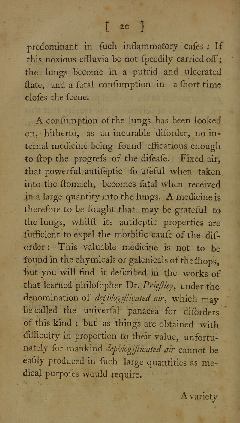 predominant in fuch inflammatory cafes ; If this noxious effluvia be not fpeedily carried off; the lungs become in a putrid and ulcerated ftate, and a fatal confumption in a fflort time clofes the fcene. A confumption of the lungs has been looked on, hitherto, as an incurable diforder, no in- ternal medicine being found efficatious enough to flap the progrefs of the difcafe. Fixed air, that powerful antifeptic fo ufeful when taken into the ftomach, becomes fatal when received in a large quantity into the lungs. A medicine is therefore to be fought that may be grateful to the lungs, whilfl: its antifeptic properties are fufficient to expel the morbific caufe of the dif- order : This valuable medicine is not to be found in the chymicals or galenicals of the (hops, but you will find it defcribed in the works of that learned philofopher Dr. Priejlley^ under the denomination of dephlogijikated air, which may be called the univerfal panacea for diforders of this kind ; but as things are obtained with difficulty in proportion to their value, unfortu- nately for mankind dephlogijiicaied air cannot be eafily produced in fuch large quantities as me- dical purpofes would require. A variety