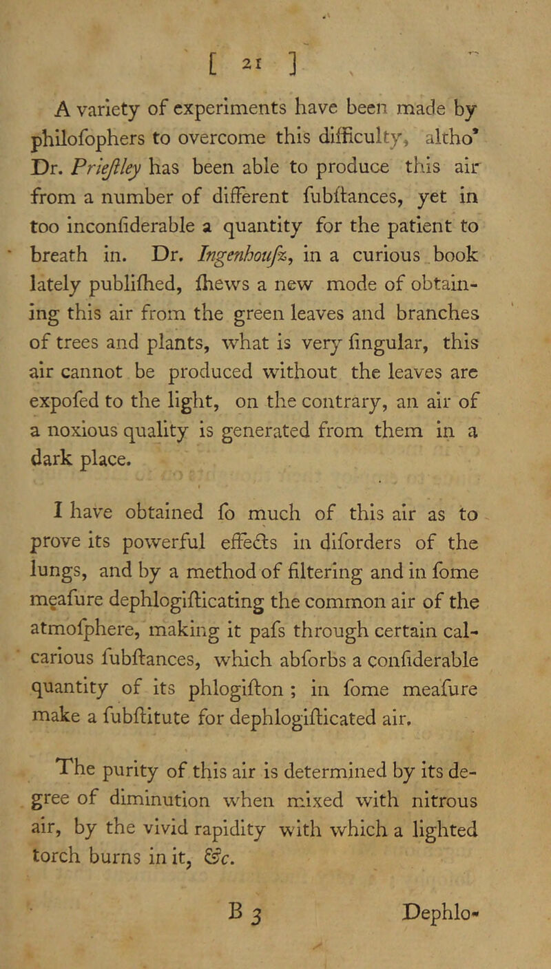 A variety of experiments have been made by philofophers to overcome this difficulty, altho* Dr. Priejiley has been able to produce this air from a number of different fubftances, yet in too inconfiderable a quantity for the patient to * breath in. Dr. Ingenhoufz^ in a curious book lately publifhed, ffiews a new mode of obtain- ing this air from the green leaves and branches of trees and plants, what is very lingular, this air cannot be produced without the leaves arc expofed to the light, on the contrary, an air of a noxious quality is generated from them in a dark place. I have obtained fo much of this air as to prove its powerful effedls in diforders of the lungs, and by a method of filtering and in fome mgafure dephlogifticating the common air of the atmofphere, making it pafs through certain cal- carious fubftances, which abforbs a confiderable quantity of its phloglfton ; in fome meafure make a fubftitute for dephlogifticated air. The purity of this air is determined by its de- gree of diminution when mixed with nitrous air, by the vivid rapidity with which a lighted torch burns in it, ^c. B3 Dephlo-