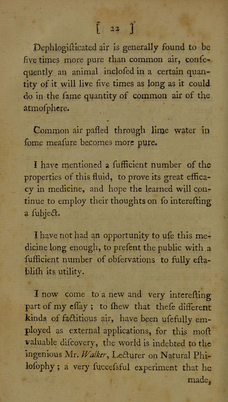 Dephlogifticated air is generally found to be five times more pure than common air, confe- quently an animal inclofed in a certain quan- tity of it will live five times as long as it could do in the fame quantity of common air of the iltmofphcre. Common air pafled through lime water in fome meafure becomes more pure, I have rnentioned a fufficient number of the properties of this fluid, to prove its great effica- cy in medicine, and hope the learned will con- tinue to employ their thoughts on fo interefting a fubjed, I have not had an opportunity to ufe this me- dicine long enough, to prefent the public with.a fufficient number of obfervations to fully efta- blifh its utilitv. I now come to a new and very interefling part of my cflTay ; to fhew that thefe different kinds of factitious air, have been ufefully em- ployed as external applications, for this mofl valuable dlfcovery, the world is indebted to the ingenious Mr. Walker, LeCturer on Natural Phi- lofophy; a very fuccefsful experiment that he made, i