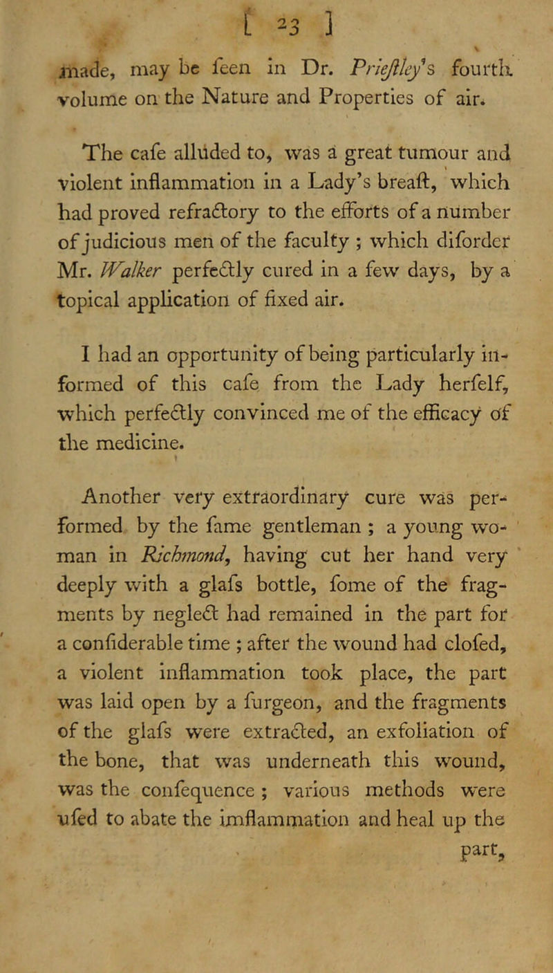 [ ^3 ] made, may be feen in Dr. Priejileys fourtk volume on the Nature and Properties of air* The cafe alluded to, was a great tumour and I violent Inflammation in a Lady’s breaft, which had proved refraftory to the efforts of a number of judicious men of the faculty ; which diforder Mr. Walker perfectly cured in a few days, by a topical application of fixed air. I had an opportunity of being particularly in- formed of this cafe from the Lady herfelf, which perfectly convinced me of the efficacy of the medicine. \ Another very extraordinary cure was per- formed by the fame gentleman ; a young wo- man in Richmond, having cut her hand very deeply with a glafs bottle, fome of the frag- ments by negle<fl: had remained in the part for a confiderable time ; after the wound had clofed, a violent Inflammation took place, the part was laid open by a furgeon, and the fragments of the glafs were extra<fl:ed, an exfoliation of the bone, that was underneath this wound, was the confequence ; various methods were ufed to abate the imflammation and heal up the part,