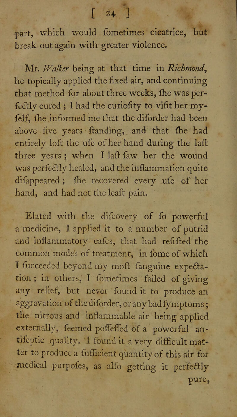 [ 2+ J part, which would fometimes cicatrice, but break out again with greater violence, Mr. Walker being at that time in Richmond^ he topically applied the fixed air, and continuing that method for about three weeks, fhe was per- fedlly cured ; I had the curiofity to vifit her my- felf, fhe informed me that the diforder had been above five years * handing, and that fhe had entirely loft the ufe of her hand during the laft three years; when I laft faw her the wound was perfeftly healed, and the inflammation quite difappeared ; fhe recovered every ufe of her hand, and had not the leaft pain. Elated with the difcovery of fo powerfiil a medicine, I applied it to a number of putrid and inflammatory cafes, that had refifted the common modes of treatment, in fome of which I fucceeded beyond my moft fanguinc expe<fta- tion ; in others, I fometimes failed of giving any relief, but never found it to produce an aggravation of the diforder, or any bad fymptoms; the nitrous and inflammable air being applied externally, feemed poflefled of a powerful an- tifeptic quality. I found it a very difficult mat- ter to produce a fufficient quantity of this air for medical purpofes, as alfo getting it perfedfly pure,