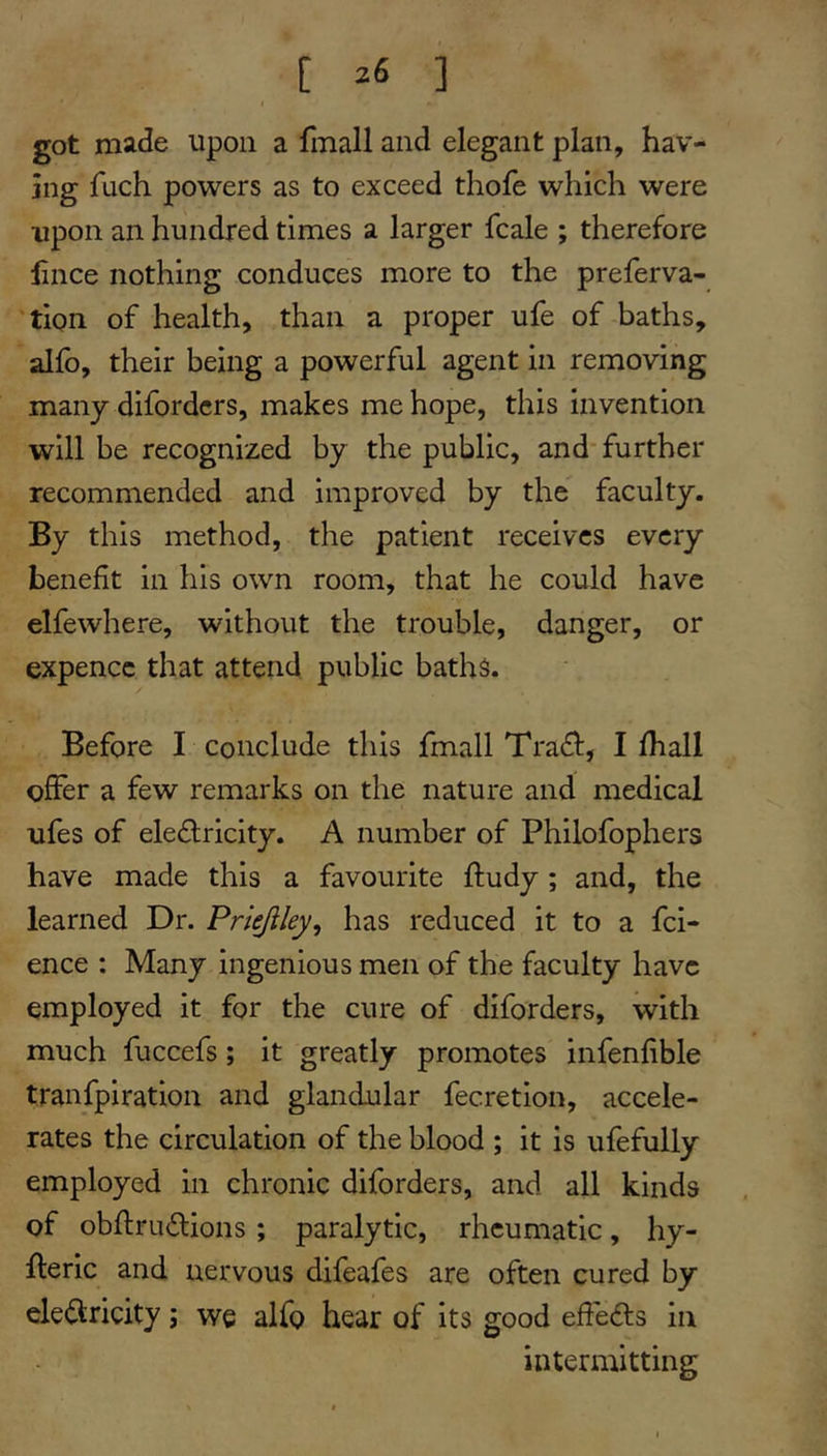 got made upon a fmall and elegant plan, hav- ing fuch powers as to exceed thofe which were upon an hundred times a larger fcale ; therefore hnce nothing conduces more to the preferva- 'tipn of health, than a proper ufe of baths, alfo, their being a powerful agent in removing many difordcrs, makes me hope, this invention will be recognized by the public, and* further recommended and improved by the faculty. By this method, the patient receives every benefit in his own room, that he could have elfewhere, without the trouble, danger, or expence that attend public baths. Before I conclude this fmall Tra£l:, I lhall offer a few remarks on the nature and medical ufes of electricity. A number of Philofophers have made this a favourite ftudy; and, the learned Dr. Priejiley, has reduced it to a fei- ence : Many ingenious men of the faculty have employed it for the cure of diforders, with much fuccefs; it greatly promotes infenfible tranfpiration and glandular fecretion, accele- rates the circulation of the blood ; it is ufefully employed in chronic diforders, and all kinds of obftruCtions; paralytic, rheumatic, hy- fteric and nervous difeafes are often cured by electricity; we alfo hear of its good eft'eCts in intermitting