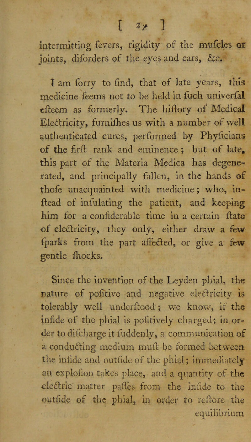 intermitting fevers, rigidity of the miifcles or joints, diforders of the eyes and ears, &;c. I am forry to find, that of late years, this medicine feems not to be held in fnch nniverfal ( cfleem as formerly. The hiftory of* Medical Eleflricity, furnijfhes us with a number of well authenticated cures, performed by Phyficians of the firft rank and eminence ; but of late, I this part of the Materia Medica has degene- rated, and principally fallen, in the hands of thofe unacquainted with medicine; who, In- ftead of infulating the patient, and keeping him for a confiderable time in a certain ftatc of eledlricity, they only, either draw a few fparks from the part affefled, or give a few gentle fliocks. Since the invention of the Leyden phial, the nature of pofitive and negative eleclrlcity is tolerably well underflood ; we know, if the infide of the phial is pofitively charged; in or- der to difeharge it fuddenly, a communication of a conducting medium mull be formed between the infide and outfide of the phial; immediately an explofion takes place, and a quantity of the eledtric matter paffes from the infide to the outfide of the phial, in order to reflore the equilibrium