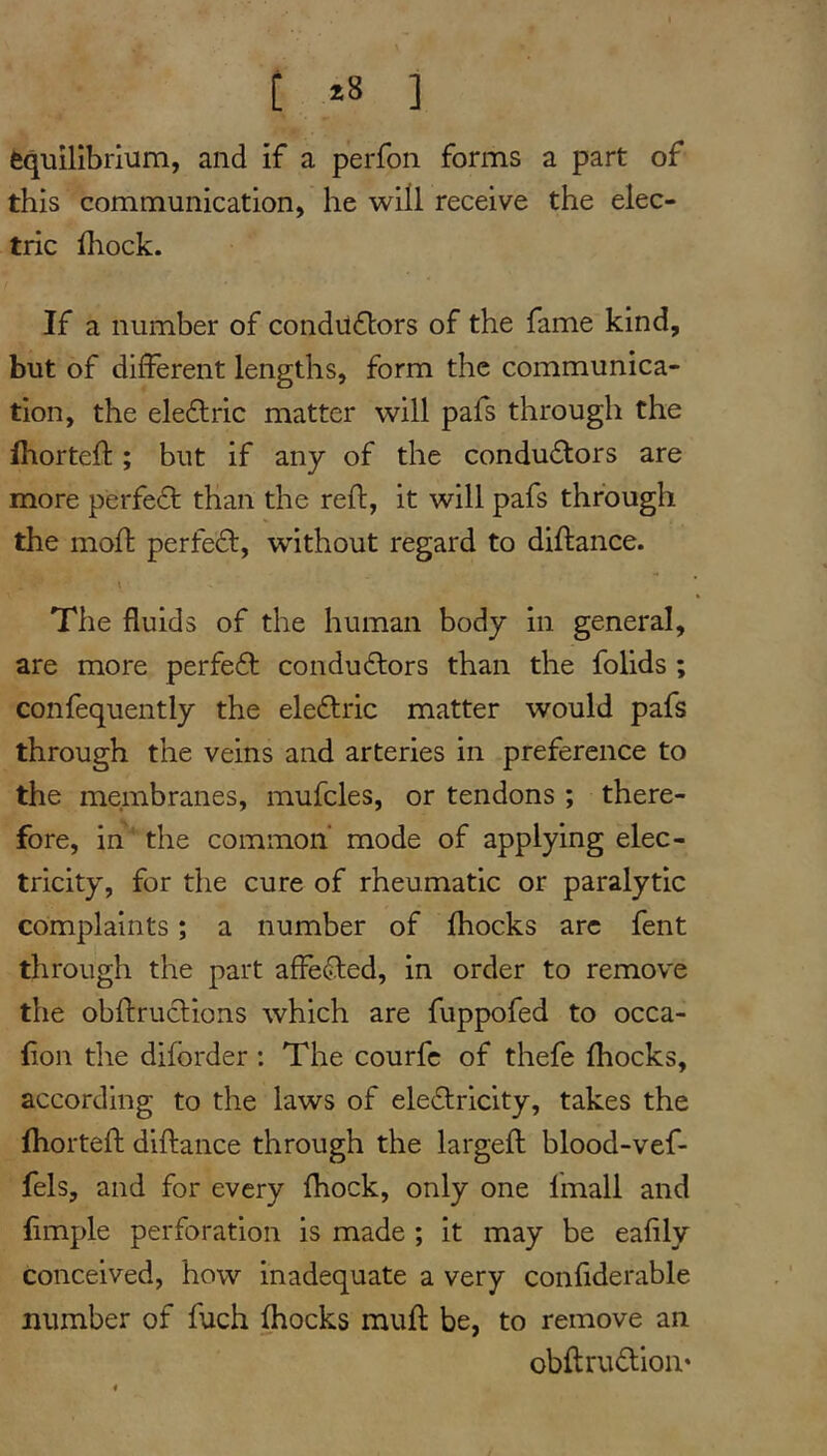 t *8 ] Equilibrium, and if a perfon forms a part of this communication, he will receive the elec- tric ihock. If a number of condilflors of the fame kind, but of different lengths, form the communica- tion, the ele£lrlc matter will pafs through the fhorteft ; but if any of the conductors are more perfeCt than the reft, it will pafs through the moft perfect, without regard to diftance. The fluids of the human body in general, are more perfeCt conductors than the folids ; confequently the eleCtric matter would pafs through the veins and arteries in preference to the membranes, mufcles, or tendons ; there- fore, in'the common’ mode of applying elec- tricity, for the cure of rheumatic or paralytic complaints; a number of fhocks arc fent through the part affeCted, in order to remove the obftruCtions which are fuppofed to occa- fion the diforder : The courfc of thefe fhocks, according to the laws of eleCfricity, takes the fhorteft diftance through the largeft blood-vef- fels, and for every fhock, only one Imall and ftmple perforation is made ; it may be eafily conceived, how inadequate a very confiderable number of fuch fhocks muft be, to remove an obftruClion*