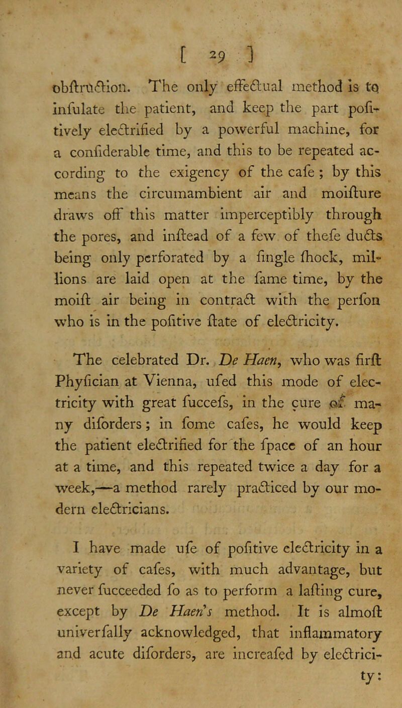 obftri'K^ion. The only efFeftual method Is tQ infulate the patient, and keep the part po^i-^ tively electrified by a powerful machine, for a confiderable time, and this to be repeated ac- cording to the exigency of the cafe ; by this means the circumambient air and moiflure draws off this matter imperceptibly through the pores, and inftead of a few of thefe duCts being only perforated by a fingle fhock, mil- lions are laid open at the fame time, by the moifi: air being in contraCt with the perfoii who is in the pofitive {late of eleCtricity. The celebrated Dr. De Haen, who was firft Phyfician at Vienna, ufed this mode of elec- tricity with great fuccefs, in the cure ma- ny difbrders; in fome cafes, he would keep the patient eleClrified for the fpacc of an hour at a time, and this repeated twice a day for a week,—a method rarely praCliced by our mo- dern electricians. I have made ufe of pofitive elcCtricity in a variety of cafes, with much advantage, but never fucceeded fo as to perform a lafling cure, except by De Haen's method. It is almoft univerfally acknowledged, that inflammatory and acute diforders, are increafed by electrici- ty:
