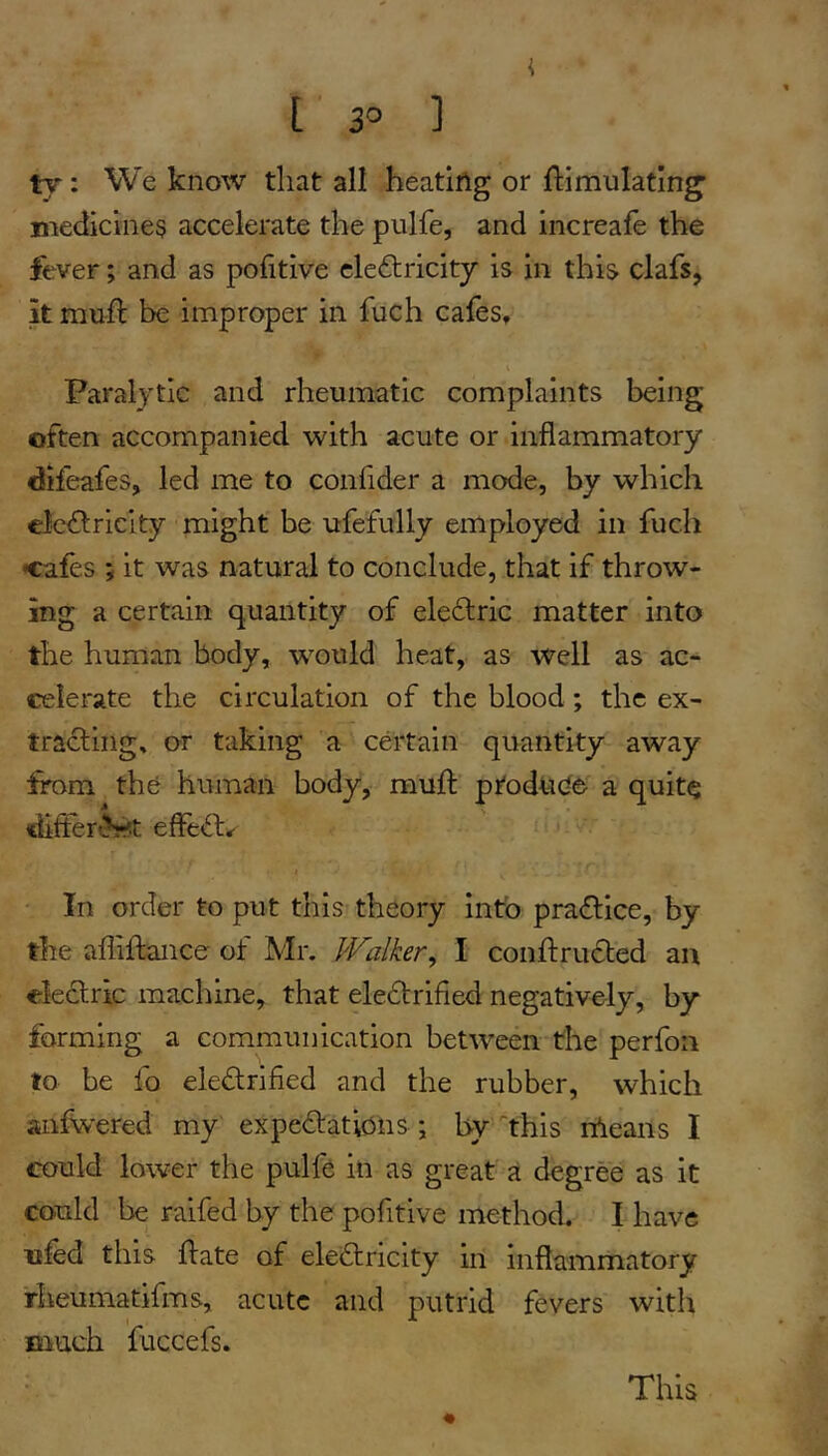 [ 3° ] ty : We know that all heatiftg or ftimulatin^ medicines accelerate the pulfe, and increafe the fever; and as pofitive cleftricity is in this clafs, it mufl be improper in fuch cafes. Paralytic and rheumatic complaints being often accompanied with acute or inflammatory difeafes, led me to confider a mode, by which €Jc<fl:ricity might be ufefully employed in fuch •cafes ; it was natural to conclude, that if throw- ing a certain quantity of electric matter into the human body, w’^ould heat, as well as ac- celerate the circulation of the blood ; the ex- tracting, or taking a certain quantity away from the human body, muft ptodtic^e a quite difterfet effeO:,- In order to put this theory into practice, by the afliftance of Mr. Walker^ I conlfructed an electric machine, that eledtrifled negatively, by forming a communication between the perfon to be fo eie£trifled and the rubber, which anf^'ered my expedtatidns ; by'“this rdeans I could lower the pulfe in as great a degree as it could be raifed by the pofitive method. I have ufed this hate of electricity in inflammatory rheumatifms, acute and putrid fevers with much fuccefs. « This