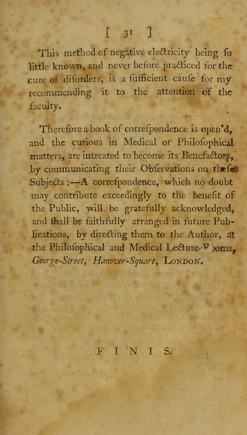 This method of negative elediiclty being fo little known, and never before practiced for the cure of diforders, is ’a fufficient caufe for my recommending it to the attention of the faculty. * Therefore a book of correfpondence is open’d, * and the curious in Medical or Phllofopkical matters, arelntreated to become its Benefaftor^,* by communicating theix Obfervations on thtCtM Subjeds :—A correfpondence, which no doubt may contribute exceedingly to the benefit of the Public, will be gratefully acknowledged, and fliall be faithfully arranged in future Pub- lications, by diredling them to the Author, at the Philofophical and Medical Ledlure- 'P George-Sireei, Hanover-Square., London. F I 'N I S.