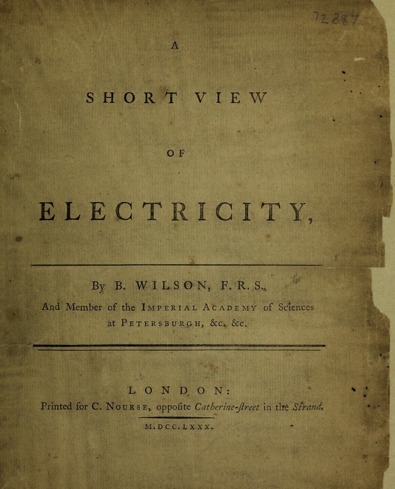 SHORT O F ELECTRICITY, By B. WILS ON, F. R. S.. And Member of the Imperial Academy of Sciences at Petersburg h, & c. &c. LONDON: Printed for C. Nourse, oppofite Catherine-Jlreet in the Strand\ ~~ ?! t VIEW MiDCC.LXXX,