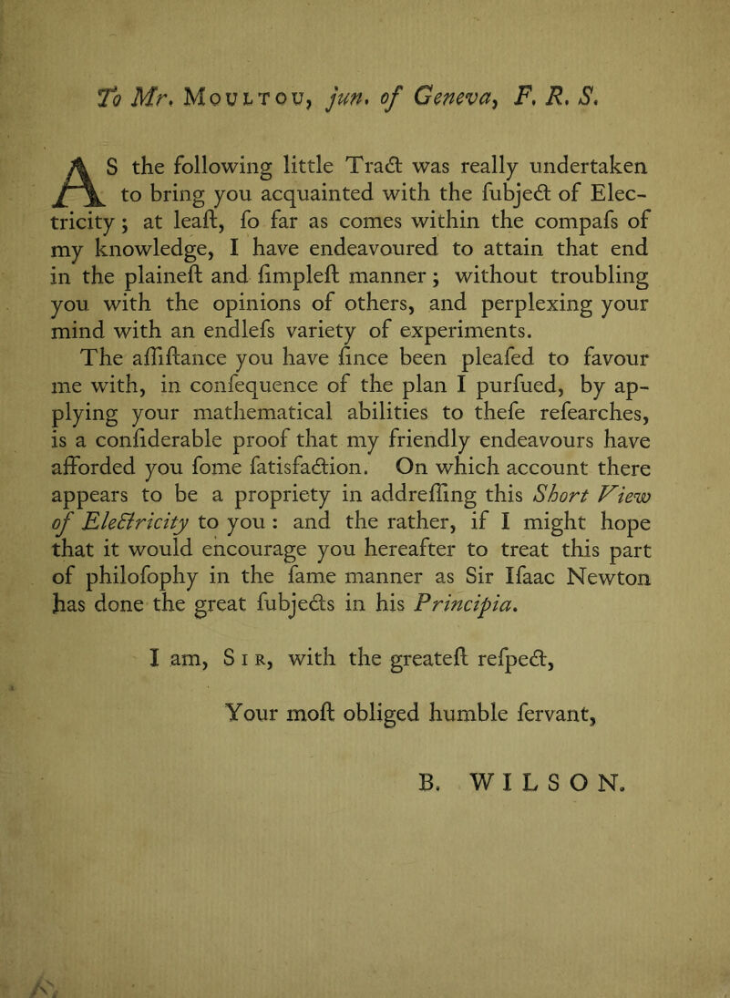 To Mr, Mqultou, jun. of Geneva, F, iL *9. AS the following little Tradt was really undertaken to bring you acquainted with the fubjedt of Elec- tricity; at lead:, fo far as comes within the compafs of my knowledge, I have endeavoured to attain that end in the plained: and hmpleft manner; without troubling you with the opinions of others, and perplexing your mind with an endlefs variety of experiments. The affiftance you have dnce been pleafed to favour me with, in confequence of the plan I purfued, by ap- plying your mathematical abilities to thefe refearches, is a confiderable proof that my friendly endeavours have afforded you fome fatisfa£Hon. On which account there appears to be a propriety in addreffmg this Short View of Ele&ricity to you : and the rather, if I might hope that it would encourage you hereafter to treat this part of philofophy in the fame manner as Sir Ifaac Newton has done the great fubjeds in his Principia. I am, S i r, with the greateft refpedt, Your mod: obliged humble fervant, B. WILSON.