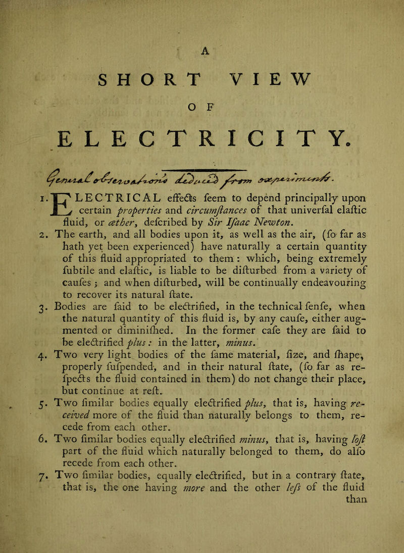 SHORT VIEW O F ELECTRICITY. 1. |_jS LECTRICAL effeCts feem to depend principally upon J_y certain properties and circumjlances of that univerfal elaftic fluid, or cether, defcribed by Sir Ifaac Newton. 2. The earth, and all bodies upon it, as well as the air, (fo far as hath yet been experienced) have naturally a certain quantity of this fluid appropriated to them : which, being extremely fubtile and elaftic, is liable to be difturbed from a variety of caufes ; and when difturbed, will be continually endeavouring to recover its natural ftate. 3. Bodies are faid to be electrified, in the technical fenfe, when the natural quantity of this fluid is, by any caufe, either aug- mented or diminished. In the former cafe they are faid to be electrified plus: in the latter, minus. 4. Two very light bodies of the fame material, fize, and Shape, properly fufpended, and in their natural ftate, (fo far as re- fpeCts the fluid contained in them) do not change their place, but continue at reft. 5. Two fimilar bodies equally eleCtrified plus, that is, having re- ceived more of the fluid than naturally belongs to them, re- cede from each other. 6. Two fimilar bodies equally eleCtrified minus, that is, having lojl part of the fluid which naturally belonged to them, do alfo recede from each other. 7. Two fimilar bodies, equally eleCtrified, but in a contrary ftate, that is, the one having more and the other lefs of the fluid than