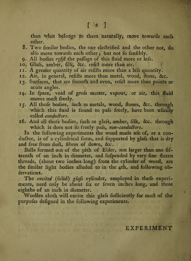 than what belongs to them naturally, move towards each other. 8. Two fimilar bodies, the one ele&rified and the other not, do alfo move towards each other ; but not To fenfibly. 9. All bodies rejift the paflage of this fluid more or lefs. 10. Glafs, amber, fllk, &c. refill more than air. 11. A greater quantity of air refills more than a lefs quantity. 12. Air, in general, refills more than metal, wood. Hone, &c. 13. Surfaces, that are fmooth and even, refill more than points or acute angles. 14. In fpace, void of grofs matter, vapour, or air, this fluid moves moll freely. 15. All thofe bodies, fuch as metals, wood, Hones, &c. through which this fluid is found to pafs freely, have been ufually called conductors. 16. And all thofe bodies, fuch as glafs, amber, filk, &c. through which it does not fo freely pafs, non-conduBors. In the following experiments the wood made ufe of, as a con- ductor, is of a cylindrical form, and fupported by glafs that is dry and free from dull, fibres of down, &c. Balls formed out of the pith of Elder, not larger than one fif- teenth of an inch in diameter, and fufpended by very fine flaxen threads, (about two inches long) from the cylinder of wood, are the fimilar light bodies alluded to in the 4th, and following ob- fervations. The excited (folid) glafs cylinder, employed in thefe experi- ments, need only be about fix or feven inches long, and three eighths of an inch in diameter. Woollen cloth will excite this glafs fufficiently for moll of the purpofes defigned in the following experiments.