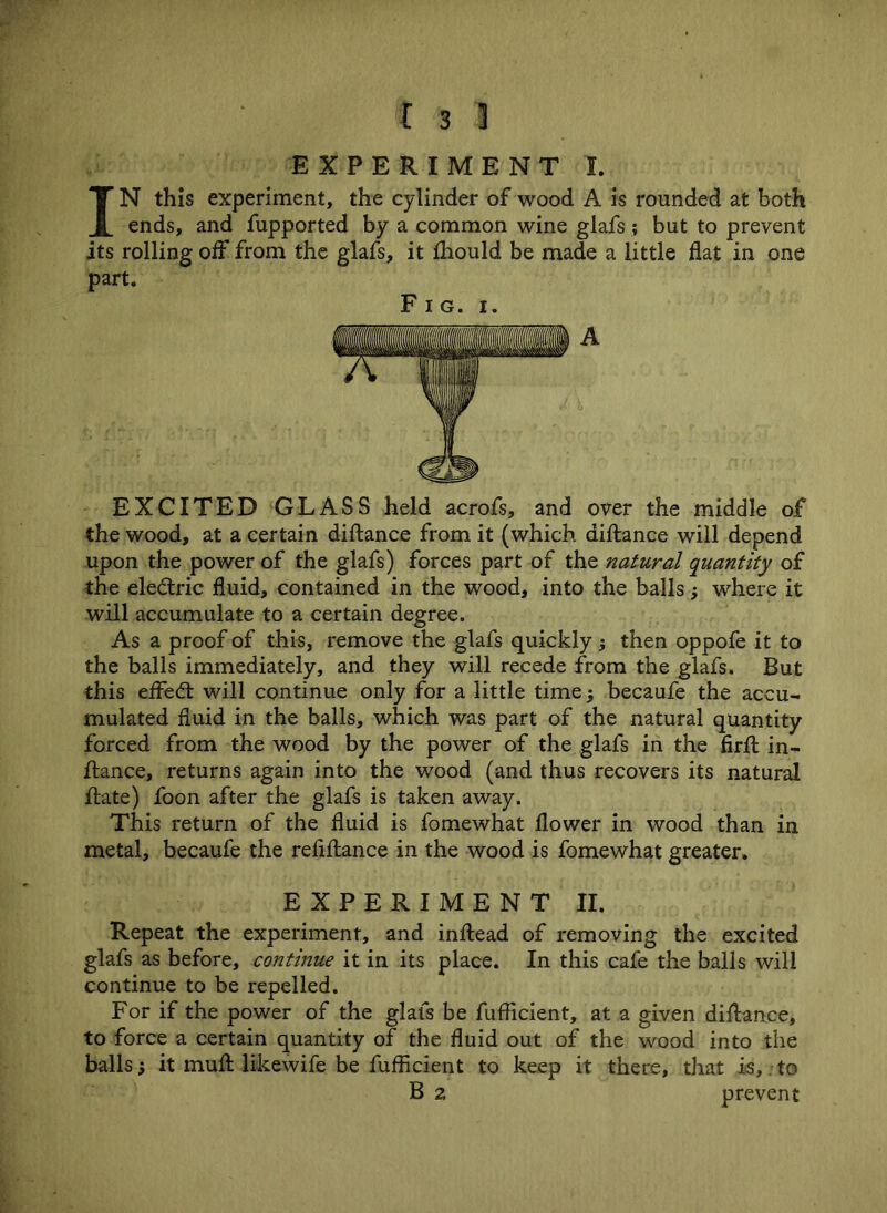 EXPERIMENT I. IN this experiment, the cylinder of wood A is rounded at both ends, and fupported by a common wine glafs; but to prevent its rolling off from the glafs, it Should be made a little flat in one part. Fig. i. A EXCITED GLASS held acrofs, and over the middle of the wood, at a certain diftance from it (which, aiftance will depend upon the power of the glafs) forces part of the natural quantity of the electric fluid, contained in the wood, into the balls; where it will accumulate to a certain degree. As a proof of this, remove the glafs quickly $ then oppofe it to the balls immediately, and they will recede from the glafs. But this eifedt will continue only for a little time; becaufe the accu- mulated fluid in the balls, which was part of the natural quantity forced from the wood by the power of the glafs in the flrft in- stance, returns again into the wood (and thus recovers its natural ftate) foon after the glafs is taken away. This return of the fluid is fomewhat flower in wood than in metal, becaufe the reflftance in the wood is fomewhat greater. EXPERIMENT II. Repeat the experiment, and inftead of removing the excited glafs as before, continue it in its place. In this cafe the balls will continue to be repelled. For if the power of the glafs be Sufficient, at a given diftance, to force a certain quantity of the fluid out of the wood into the balls it muft likewife be Sufficient to keep it there, that is, to B z prevent