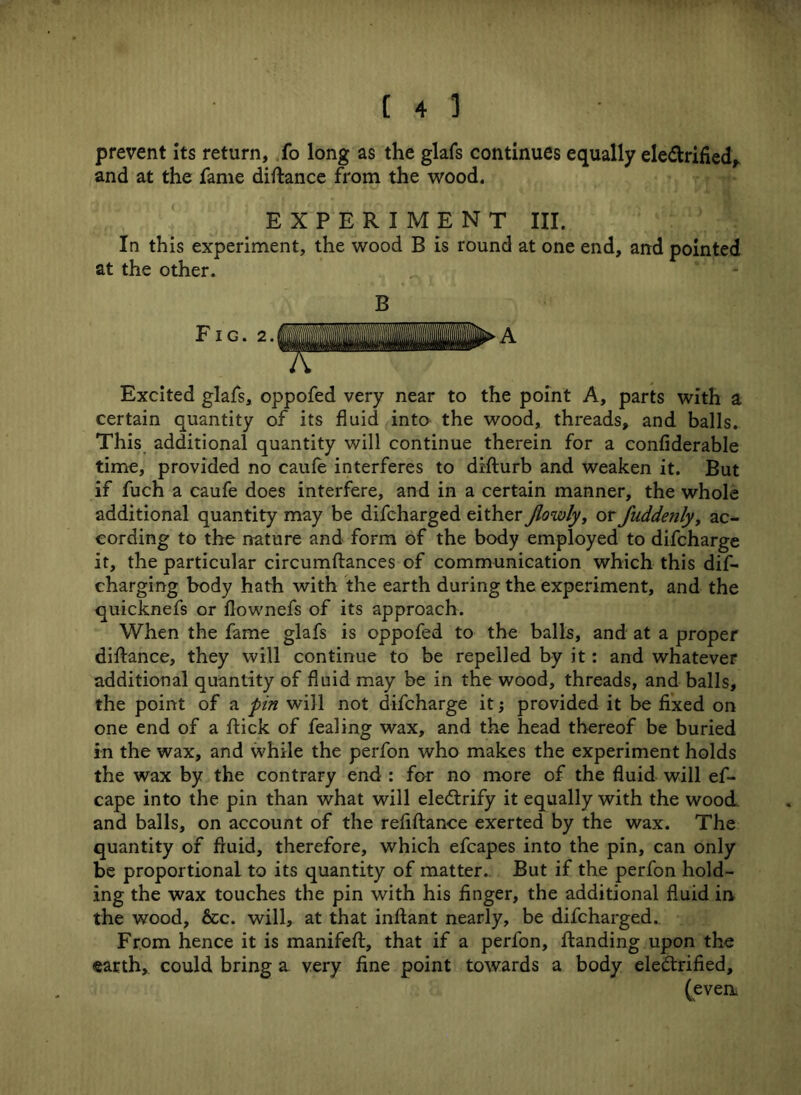prevent its return, fo long as the glafs continues equally ele&rified, and at the fame diftance from the wood. EXPERIMENT III. In this experiment, the wood B is round at one end, and pointed at the other. B Excited glafs, oppofed very near to the point A, parts with a certain quantity of its fluid into the wood, threads, and balls. This additional quantity will continue therein for a confiderable time, provided no caufe interferes to difturb and weaken it. But if fuch a caufe does interfere, and in a certain manner, the whole additional quantity may be difcharged either Jlowly, or Juddenly, ac- cording to the nature and form of the body employed to difcharge it, the particular circumftances of communication which this dis- charging body hath with the earth during the experiment, and the quicknefs or flownefs of its approach. When the fame glafs is oppofed to the balls, and at a proper diftance, they will continue to be repelled by it: and whatever additional quantity of fluid may be in the wood, threads, and balls, the point of a pin will not difcharge it; provided it be fixed on one end of a flick of fealing wax, and the head thereof be buried in the wax, and while the perfon who makes the experiment holds the wax by the contrary end : for no more of the fluid will ef- cape into the pin than what will eleCtrify it equally with the wood, and balls, on account of the refiftance exerted by the wax. The quantity of fluid, therefore, which efcapes into the pin, can only be proportional to its quantity of matter. But if the perfon hold- ing the wax touches the pin with his finger, the additional fluid in the wood, &c. will, at that inflant nearly, be difcharged.. From hence it is manifeft, that if a perfon, ftanding upon the earth, could bring a very fine point towards a body electrified, (even.