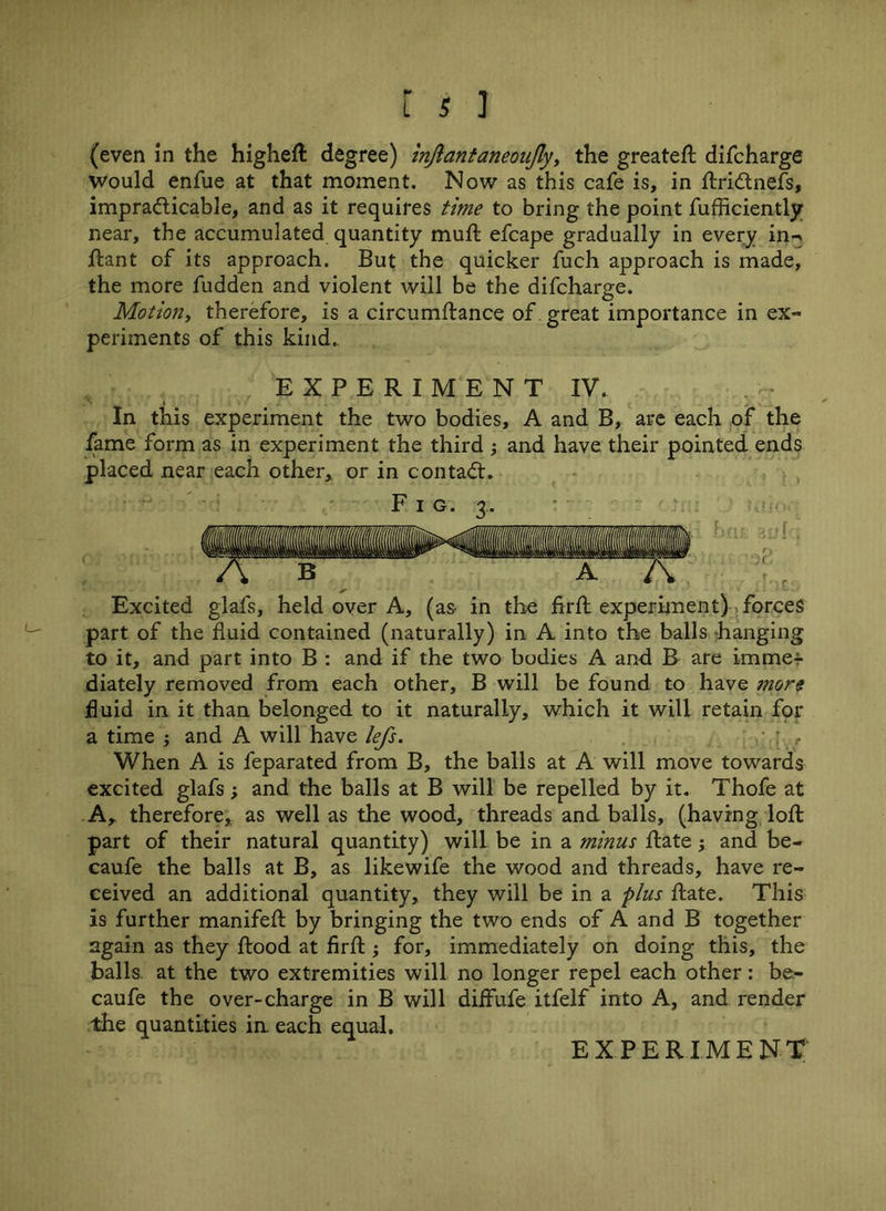 (even in the higheft degree) injlantaneoujly, the greateft difcharge would enfue at that moment. Now as this cafe is, in ftridtnefs, impracticable, and as it requires time to bring the point fufficiently near, the accumulated quantity muft efcape gradually in every in^ ftant of its approach. But the quicker fuch approach is made, the more fudden and violent will be the difcharge. Motion, therefore, is a circumftance of great importance in ex- periments of this kind.. EXPERIMENT IV. In this experiment the two bodies, A and B, are each of the fame form as in experiment the third ; and have their pointed ends placed near each other, or in contact. F i g. 3. Excited glafs, held over A, (as in the firft experiment) forces part of the fluid contained (naturally) in A into the balls hanging to it, and part into B : and if the two bodies A and B are imme- diately removed from each other, B will be found to have more fluid in it than belonged to it naturally, which it will retain for a time j and A will have lefs. ; ' r When A is feparated from B, the balls at A will move towards excited glafs; and the balls at B will be repelled by it. Thofe at Ar therefore,, as well as the wood, threads and balls, (having loft part of their natural quantity) will be in a minus ftate; and be- caufe the balls at B, as likewife the wood and threads, have re- ceived an additional quantity, they will be in a plus ftate. This is further manifeft by bringing the two ends of A and B together again as they flood at firft j for, immediately on doing this, the balls at the two extremities will no longer repel each other: be- caufe the over-charge in B will diffufe itfelf into A, and render the quantities in each equal, EXPERIMENT