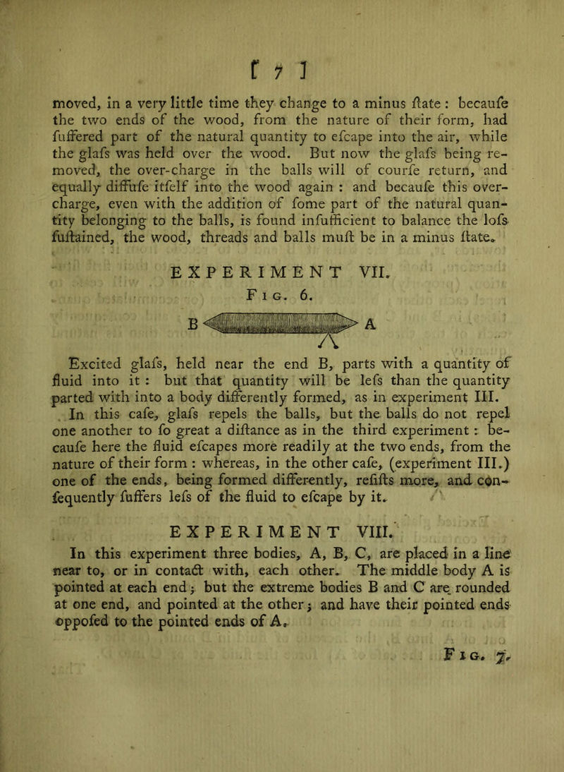 moved, in a very little time they change to a minus Hate: becaufe the two ends of the wood, from the nature of their form, had buffered part of the natural quantity to efcape into the air, while the glafs was held over the wood. But now the glafs being re- moved, the over-charge in the balls will of courfe return, and equally diffufe itfelf into the wood again : and becaufe this over- charge, even with the addition of fome part of the natural quan- tity belonging to the balls, is found infufficient to balance the lofs fuftained, the wood, threads and balls muft be in a minus Hate* EXPERIMENT VII. Fig. 6. Excited glafs, held near the end B, parts with a quantity of fluid into it : but that quantity will be lefs than the quantity parted with into a body differently formed, as in experiment III. In this cafe, glafs repels the balls, but the balls do not repel one another to fo great a diflance as in the third experiment : be- caufe here the fluid efcapes more readily at the two ends, from the nature of their form : whereas, in the other cafe, (experiment III.) one of the ends, being formed differently, refills more, and con- fequently fuffers lefs of the fluid to efcape by it. EXPERIMENT VIII. In this experiment three bodies. A, B, C, are placed in a line near to, or in contact with, each other. The middle body A is pointed at each end; but the extreme bodies B and C are. rounded at one end, and pointed at the other; and have their pointed ends ©ppofed to the pointed ends of A, F l Cr *