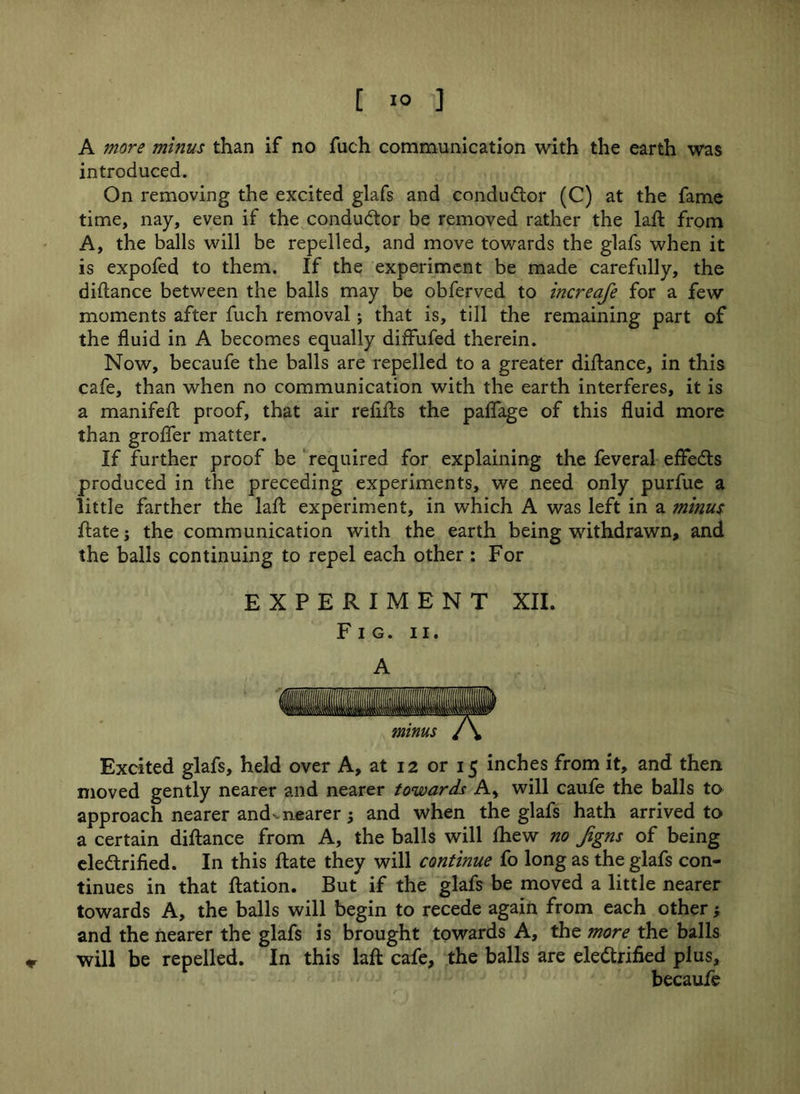 * A more minus than if no fuch communication with the earth was introduced. On removing the excited glafs and conductor (C) at the fame time, nay, even if the conductor be removed rather the laft from A, the balls will be repelled, and move towards the glafs when it is expofed to them. If the experiment be made carefully, the diftance between the balls may be obferved to increafe for a few moments after fuch removal; that is, till the remaining part of the fluid in A becomes equally diffufed therein. Now, becaufe the balls are repelled to a greater diftance, in this cafe, than when no communication with the earth interferes, it is a manifeft proof, that air refifts the paffage of this fluid more than grofter matter. If further proof be required for explaining the feveral effedts produced in the preceding experiments, we need only purfue a little farther the laft experiment, in which A was left in a minus ftate j the communication with the earth being withdrawn, and the balls continuing to repel each other : For Fig. ii. A Excited glafs, held over A, at 12 or 15 inches from it, and then moved gently nearer and nearer towards A, will caufe the balls to approach nearer and'nearer j and when the glafs hath arrived to a certain diftance from A, the balls will fhew no figns of being eledtrified. In this ftate they will continue fo long as the glafs con- tinues in that ftation. But if the glafs be moved a little nearer towards A, the balls will begin to recede again from each other •, and the nearer the glafs is brought towards A, the more the balls will be repelled. In this laft cafe, the balls are eledtrified plus, becaufe