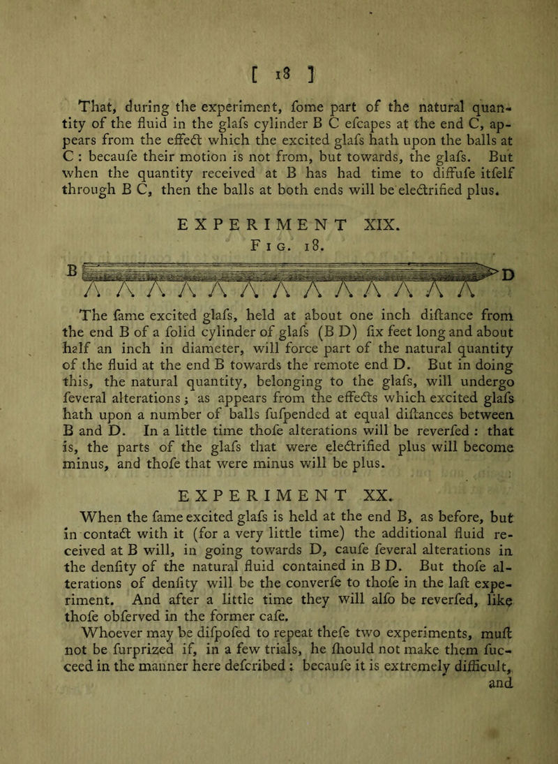 [ -8 ] That, during the experiment, fome part of the natural quan- tity of the fluid in the glafs cylinder B C efcapes at the end C, ap- pears from the effect which the excited glafs hath upon the balls at C : becaufe their motion is not from, but towards, the glafs. But when the quantity received at B has had time to diffufe itfelf through B C, then the balls at both ends will be electrified plus. EXPERIMENT XIX. Fig. 18. The fame excited glafs, held at about one inch diftance from the end B of a folid cylinder of glafs (B D) fix feet long and about half an inch in diameter, will force part of the natural quantity of the fluid at the end B towards the remote end D. But in doing this, the natural quantity, belonging to the glafs, will undergo feveral alterations; as appears from the effects which excited glafs hath upon a number of balls fufpended at equal diliances between. B and D. In a little time thofe alterations will be reverfed : that is, the parts of the glafs that were electrified plus will become minus, and thofe that were minus will be plus. EXPERIMENT XX, When the fame excited glafs is held at the end B, as before, but in contaCt with it (for a very little time) the additional fluid re- ceived at B will, in going towards D, caufe feveral alterations in the denflty of the natural fluid contained in B D. But thofe al- terations of denlity will be the converfe to thofe in the lafi: expe- riment. And after a little time they will alfo be reverfed, like thofe obferved in the former cafe. Whoever may be difpoled to repeat thefe two experiments, mufl: not be furprized if, in a few trials, he ihould not make them fuc- ceed in the manner here defcribed ; becaufe it is extremely difficult,