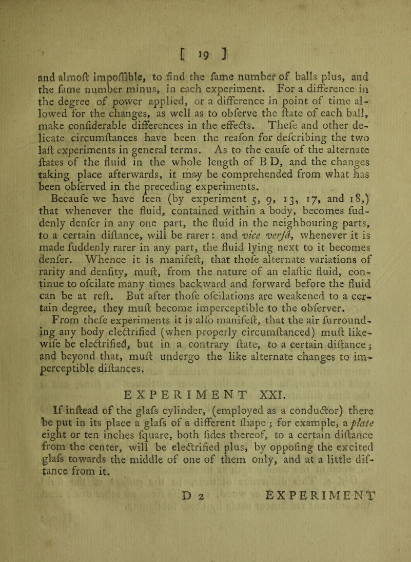 [ >9 ] and aimed: impofilble, to find the fame number of balls plus, and the fame number minus, in each experiment. For a difference in the degree of power applied, or a difference in point of time al- lowed for the changes, as well as to obferve the ftate of each ball, make confiderable differences in the effieCts. Thefe and other de- licate circumffances have been the reafon for deferibing the two laff experiments in general terms. As to the caufe of the alternate hates of the fluid in the whole length of B D, and the changes taking place afterwards, it may be comprehended from what has been obferved in the preceding experiments, Becaufe we have feen (by experiment 5, 9, 13, 17, and 18,) that whenever the fluid, contained within a body, becomes fud- denly denfer in any one part, the fluid in the neighbouring parts, to a certain diflance, will be rarer: and vice verjd, whenever it is made fuddenly rarer in any part, the fluid lying next to it becomes denfer. Whence it is manifeft, that thofe alternate variations of rarity and denfity, muff, from the nature of an elaftic fluid, con- tinue to ofcilate many times backward and forward before the fluid can be at reft. But after thofe ofcilations are weakened to a cer- tain degree, they muft become imperceptible to the obferver. From thefe experiments it is alfo manifeft, that the air furround- ing any body electrified (when properly circumftanced) muft like- wife be electrified, but in a contrary ftate, to a certain diftance • and beyond that, muft undergo the like alternate changes to im- perceptible diftances, EXPERIMENT XXL If inftead of the glafs cylinder, (employed as a conductor) there be put in its place a glafs of a different fhape ; for example, a plate eight or ten inches fquare, both fides thereof, to a certain diftance from the center, will be electrified plus, by oppofing the excited glafs towards the middle of one of them only, and at a little dif- iance from it,