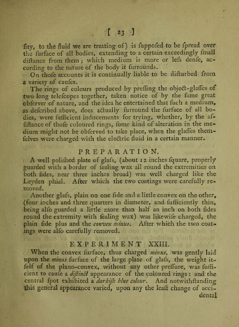 fity, to the fluid we are treating of) is fuppofed to be fpread over the furface of all bodies, extending to a certain exceedingly fmall difhmce from them ; which medium is more or lefs denfe, ac- cording to the nature of the body it furrounds. On thofe accounts it is continually liable to be difturbed from a variety of caufes. The rings of colours produced by preffing the objedt-glaffes of two long telefcopes together, taken notice of by the fame great obferver of nature, and the idea he entertained that fuch a medium, as defcribed above, does a din ally furround the furface of all bo- dies, were lufficient inducements for trying, whether, by the af- fiftance of thofe coloured rings, fome kind of alteration in the me- dium might not be obferved to take place, when the glades them- felves were charged with the eledtric fluid in a certain manner* PREPARATION. A well polifhed plate of glafs, (about 12 inches fquare, properly guarded with a border of fealing wax ail round the extremities on both fides, near three inches broad) was well charged like the Leyden phial. After which the two coatings were carefully re- moved. Another glafs, plain on one fide and a little convex on the other, (four inches and three quarters in diameter, and fufficiently thin, being alfo guarded a little more than half an inch on both fides round the extremity with fealing wax) was likewife charged, the plain fide plus and the convex minus. After which the two coat- ings were alfo carefully removed. EXPERIMENT XXIII. When the convex furface, thus charged minus, was gently laid upon the minus furface of the large plate of glafs, the weight it- felf of the plano-convex, without any other preffure, was luffi- cient to caufe a dijiindl appearance of the coloured rings : and the central fpot exhibited a darkijh blue colour. And notwithftanding this general appearance varied, upon any the leaft change of acci- dental