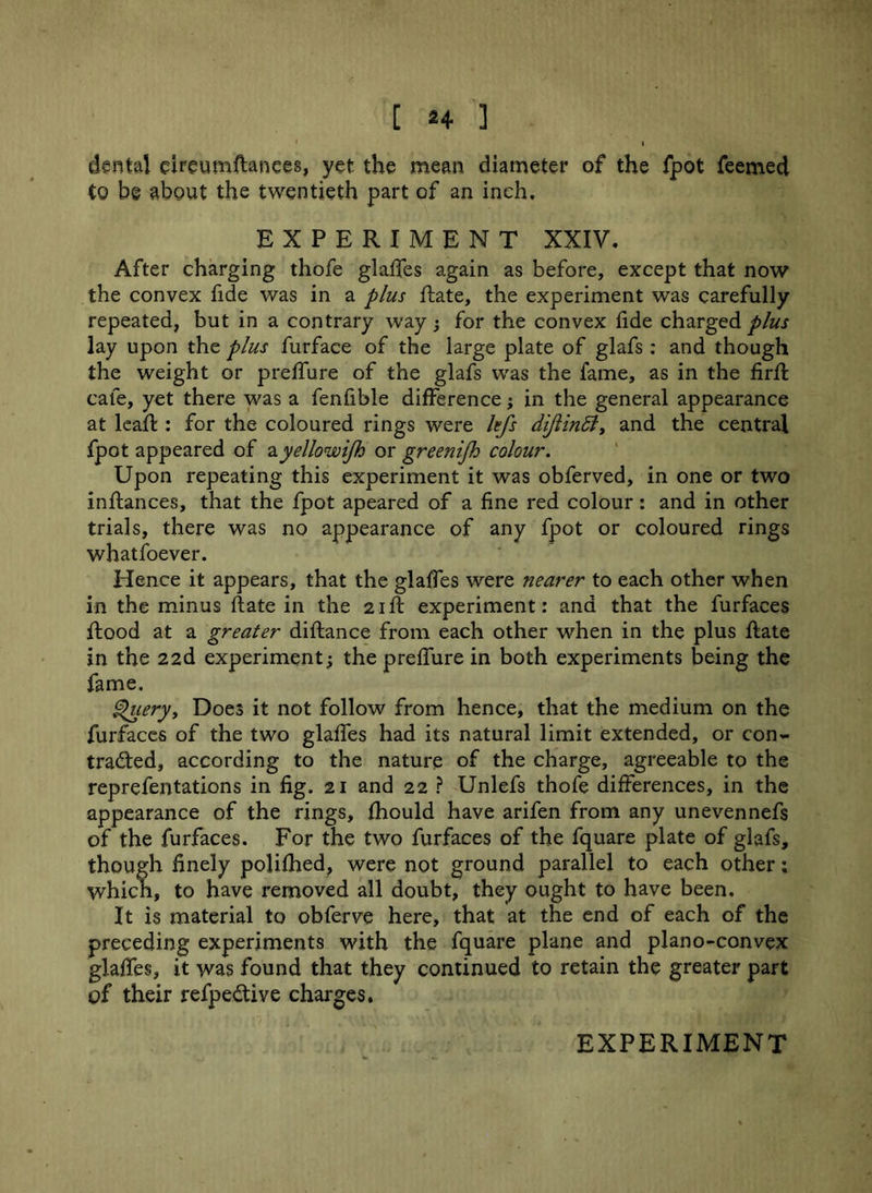 I dental eireumftanees, yet the mean diameter of the fpot feemed to be about the twentieth part of an inch. EXPERIMENT XXIV. After charging thofe glades again as before, except that now the convex fide was in a plus date, the experiment was carefully repeated, but in a contrary way; for the convex fide charged plus lay upon the plus furface of the large plate of glafs: and though the weight or preffure of the glafs was the fame, as in the fird cafe, yet there was a fenfible difference; in the general appearance at lead : for the coloured rings were kfs diftindl, and the central fpot appeared of ayellowijh or greenijh colour. Upon repeating this experiment it was obferved, in one or two indances, that the fpot apeared of a fine red colour: and in other trials, there was no appearance of any fpot or coloured rings whatfoever. Hence it appears, that the glalfes were nearer to each other when in the minus date in the 2id experiment: and that the furfaces dood at a greater didance from each other when in the plus date in the 22d experiment; the preffure in both experiments being the fame. Query, Does it not follow from hence, that the medium on the furfaces of the two glades had its natural limit extended, or con- tracted, according to the nature of the charge, agreeable to the reprefentations in fig. 21 and 22 ? Unlefs thofe differences, in the appearance of the rings, fhould have arifen from any unevennefs of the furfaces. For the two furfaces of the fquare plate of glafs, though finely polifhed, were not ground parallel to each other: which, to have removed all doubt, they ought to have been. It is material to obferve here, that at the end of each of the preceding experiments with the fquare plane and plano-convex glades, it was found that they continued to retain the greater part of their refpeCtive charges.