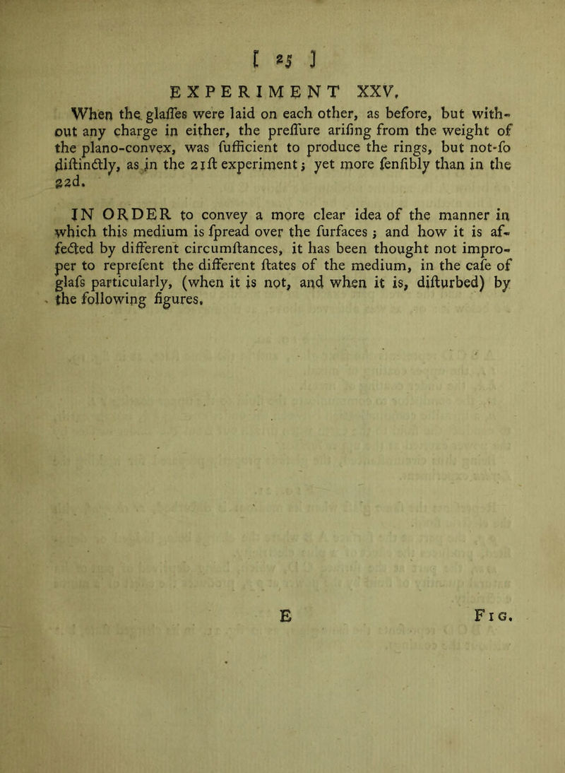 EXPERIMENT XXV. When theLglafles were laid on each other, as before, but with- out any charge in either, the preffure arifing from the weight of the plano-convex, was fufficient to produce the rings, but not-fo diftinCtly, as in the 21ft experiment; yet more fenfibly than in the {22d. IN ORDER to convey a more clear idea of the manner in which this medium is fpread over the furfaces; and how it is af- fected by different circumftances, it has been thought not impro- per to reprefent the different Rates of the medium, in the cafe of glafs particularly, (when it is not, and when it is, difturbed) by - the following figures. E F1G,