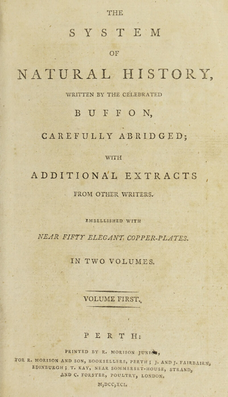 THE SYSTEM > OF NATURAL HISTORY, WRITTEN BY THE CELEBRATED B U F F O N, < CAREFULLY ABRIDGED; * WITH ADDITIONAL EXTRACTS ' f FROM OTHER WRITERS. EMBELLISHED WITH V NEAR FIFTY ELEG4NT, COPPER-PLATES. . IN TWO VOLUMES. VOLUME FIRST.. PERTH: I • PRINTED BY R. MORISON JUNI0$fc, TOR R. MORISON AND SON, BOOKSELLERS, PERTH ; J. AND J. FAIREAIRN, EDINBURGH ; T. KAY, NEAR SOMMERSET-HOUSE, STRAND, AND C. FORSTER, POULTRY, LONDON, *I,DCC,XCX.