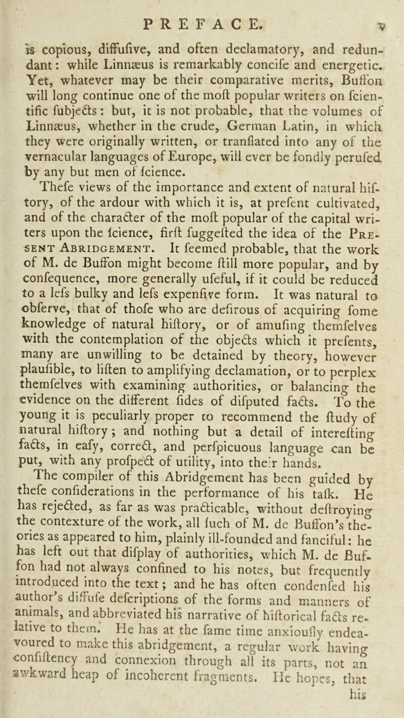 v is copious, diffufive, and often declamatory, and redun- dant : while Linnaeus is remarkably concife and energetic. Yet, whatever may be their comparative merits, Buffon will long continue one of the moll popular writers on fcien- tific fubjeds: but, it is not probable, that the volumes of Linnaeus, whether in the crude, German Latin, in which they were originally written, or tranfiated into any of the vernacular languages of Europe, will ever be fondly perufed by any but men of Icience. Thefe views of the importance and extent of natural hif- tory, of the ardour with which it is, at prefent cultivated, and of the character of the molt popular of the capital wri- ters upon the icience, firft fuggelted the idea of the Pre- sent Abridgement. It feemed probable, that the work of M. de Bulfon might become hill more popular, and by confequence, more generally ufeful, if it could be reduced to a lefs bulky and lefs expenfive form. It was natural to obferve, that of thofe who are defirous of acquiring fome knowledge of natural hiftory, or of amufing thernfelves with the contemplation of the objects which it prefents, many are unwilling to be detained by theory, however plaufible, to liften to amplifying declamation, or to perplex thernfelves with examining authorities, or balancing the evidence on the different Tides of difputed fads. To the young it is peculiarly proper to recommend the ftudy of natural hiftory ; and nothing but a detail of interefting fads, in eafy, corred, and perfpicuous language can be put, with any profped of utility, into their hands. The compiler of this Abridgement has been guided by thefe confiderations in the performance of his talk. He has rejeded, as far as was pradicable, without deftroying the contexture of the work, all fuch of M. de Buffon's the^ ories as appeared to him, plainly ill-founded and fanciful: he has left out that difplay of authorities, which M. de Buf- fon had not always confined to his notes, but frequently introduced into the text; and he has often condenfed his author’s diffuie defcriptions of the forms and manners of animals, and abbreviated his narrative of hiftorical fads re- lative to them. He has at the fame time anxiouily endea- voured to make this abridgement, a regular work having confiflency and connexion through all its parts, not an awkward heap of incoherent fragments. He hopes, that his