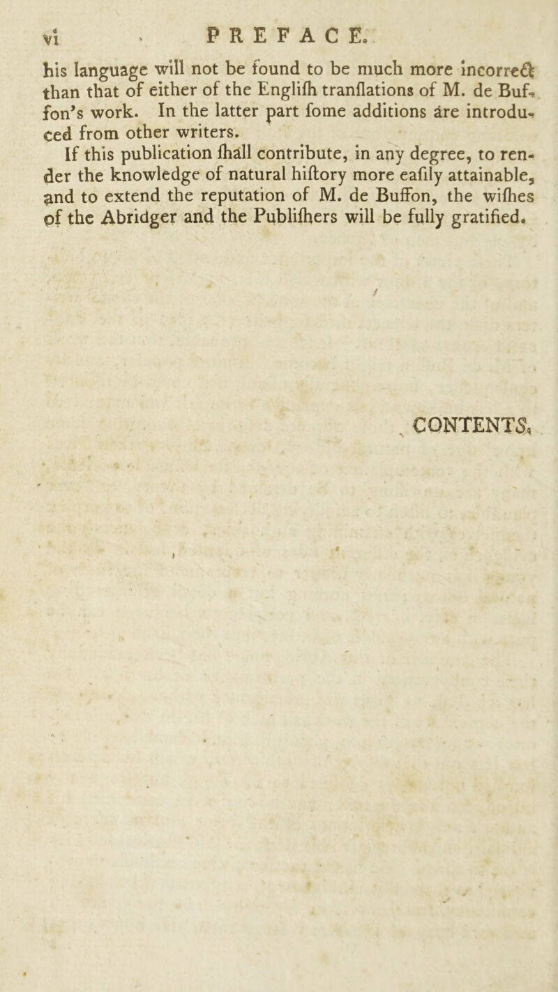 his language will not be found to be much more incorredl: than that of either of the Englifh tranflations of M. de Buf-* fon’s work. In the latter part fome additions are introdu- ced from other writers. If this publication fhall contribute, in any degree, to ren- der the knowledge of natural hiftory more eafily attainable, #nd to extend the reputation of M. de Buffon, the wifhes of the Abridger and the Publifhers will be fully gratified. . CONTENTS,