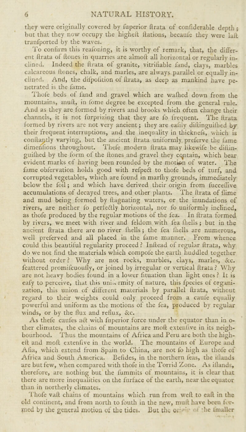 they were originally covered by fuperior ft rata of confiderable depth ; but that they now occupy the higheft ftations, becaufe they were laft tranfported by the waves. To confirm this reafoning, it is worthy of remark, that, the differ- ent ftrata of ftones in quarries are almoft all horizontal or regularly in- clined. Indeed the ftrata of granite, vitrifiable fand, clays, marbles calcareous ftones, chalk, and marles, are always parallel or equally in- clined. And, the difpolkion of ftrata, as deep as mankind have pe- netrated is the fame. Thole beds of land and gravel which are wafhed down from the mountains, muft, in fome degree be excepted from the general rule. And as they are formed by rivers and brooks which often change their channels, it is not furprizing that they are lb frequent. The ftrata formed by rivers are not very ancient; they are ealiiy diftinguifbed by their frequent interruptions, and the inequality in thicknefs, which is conftai^tly varying, but the ancient ftrata uniformly preferve the fame dimeniions throughout. Thefe modern ftrata may likewife be diftin- guifhed by the form of the ftones and gravel they certain, which bear evident marks of having been rounded by the motion of water. The fame oblervation holds good with refpeft to thofe beds of turf, and corrupted vegetables, wdrich are found in marfhy grounds, immediately below the foil; and which have derived their origin from fucceftive accumulations of decayed trees, and other plants. The ftrata of flime and mud being formed by ftagnating waters, or the inundations of rivers, are neither fo perfectly horizontal, nor fo uniformly inclined, as thofe produced by the regular motions of the lea. In ftrata formed by rivers, we meet with river and feldom wflth lea fhells ; but in the ancient ftrata there are no river lliells ; the fea Ihells are numerous, well prel’erved and all placed in the fame manner. From whence could this beautiful regularity proceed ? Inftead of regular ftrata, why do wTe not find the materials which compole the earth huddled together without order ? Why are not rocks, marbles, clays, marles. Scc. fcattered promifeuoufly, or joined by irregular or vertical ftrata ? Why are not heavy bodies found in a lower fituation than light ones ? It is eafy to perceive, that this uni.% rmity of nature, this fpecies of organi- zation, this union of different materials by parallel ftrata, without regard to their weights could only proceed from a caule equally powerful and uniform as the motions of the fea, produced by regular winds, or by the flux and reflux, Scc. As thefe caufes act with fuperior force under the equator than in o- ther climates, the chains of mountains are moll extenlive in its neigh- bourhood. Thus the mountains of Africa and Peru are both the high- eft and moft extenftve in the world. The mountains of Europe and Alia, which extend from Spain to China, are not fo high as thofe of Africa and South America. Belides, in the northern feus, the illands are but few, wrhen compared with thofe in the Torrid Zone. As illands, therefore, are nothing but the fummits of mountains, it is clear that there are more inequalities on the furface of the earth, near the equator tlran in northerly climates. Thofe vaft chains of mountains which run from weft to eaft in the old continent, and from north to fouth in the newq muft have been for- med by the general motion of the tides. But the or 'T of flic l'maller