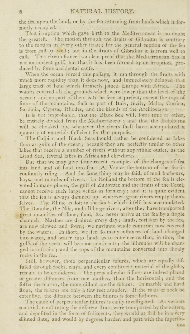 the Tea upon the land, or by the fea returning from lands which it for- merly occupied. That irruption which gave birth to the Mediterranean is no doubt the greateft. i he motion through the (traits of Gibraltar is contrary to the motion in every other (trait; for the general motion of the fea is from ealt to well ; but in the llraits of Gibraltar it is from weft to ealt. This circumftance h a clear proof that the Mediterranean Sea is imt an ancient gulf, but that it has been formed by an irruption, pro- duced b\ fome accidental caufe. When the ocean forced this paftage, it ran through the ftraits with much more rapidity than it does now, and immediately deluged that large tiad of land which formerly joined Ewope with Africa. The waters covered all the grounds which were lower than the level of the ocean ; and no part of them is to be ieen at prefent, except the tops of fome of the mountains, i'uch as part of Italy, Sicily, Malta, C’oriica, Sardinia, Cyprus, Rhodes, and the iflands of the Archipelago. it is not improbable, that the Black Sea will, lome time or other, be entire y divided from the Mediterranean ; and that the Bofphorus ■will be choaked up, whenever the rivers llia.ll have accumulated a quantity of materials fufficient for that purpofe. The Cafpi m and Black Seas Ihould rathei be confidered as hikes than as gulfs of the ocean ; becaufe they are perfedlv fimilar to other lakes that receive a number of rivers without any vifible outlet, as the Lead Sea, feveral lakes in Africa and eli'ewhere. But that we may give fome recent examples of the changes of fea into land and of land into fea. At Venice the bottom of the fea is conftantly rifing. And the fame thing may be faid, of moil harbours, bays, and mouths of rivers. In Holland the bottom of the lea is ele- vated in many places, the gulf of Zudovzee and the ftraits of the Texel, cannot receive luch large vdfels as formerly; and it is quite evident that the fea is always damned up, wherever great rivers empty them- fe ves. The Rhine is lolt in the fands which itfelf has accumulated. The Danube, the Nile, and all large rivers, after they have tranlported great quantities of flime, fund, &c. never arrive at the fea by a lirgle channel. Marfhes are drained every day ; lands, forf-ken by the fea, are now plowed and fown ; we navigate whole countries now covered by the waters. In lhort, we fee fo many inlfances of land changed into water, and water into land, as to convince us that, in time, the gulfs of the ocean will become continents; the ifthmuies will be chan- ged into ftraits ; and the tops of the mountains converted into fhoaly rocks in the fea. Still, however, thofe perpendicular fiiTures, which are equally dif- fufed through rocks, clays, and every conftituent material ot the ghbe, remain to he confidered. I he perpendicular tillures are indeed placed at greater dittances from one another, than the horizontal; and the fofter the matter, the more diftant are the tillures. In marble and hard Hone, t lie fi if ares are only a few feet afunder. If the mals of rock he extenfivc, the diftance between the fiiTures is fome fathoms. The caufe ot perpendicular tillures is cafily invelligated. As various materials conftituting the different ilrata were tranlported by the w aters, and depofited in the form of fed indents, they would at firft be in a very diluted ftate, and would by degrees harden and part with the lupet hi. ous