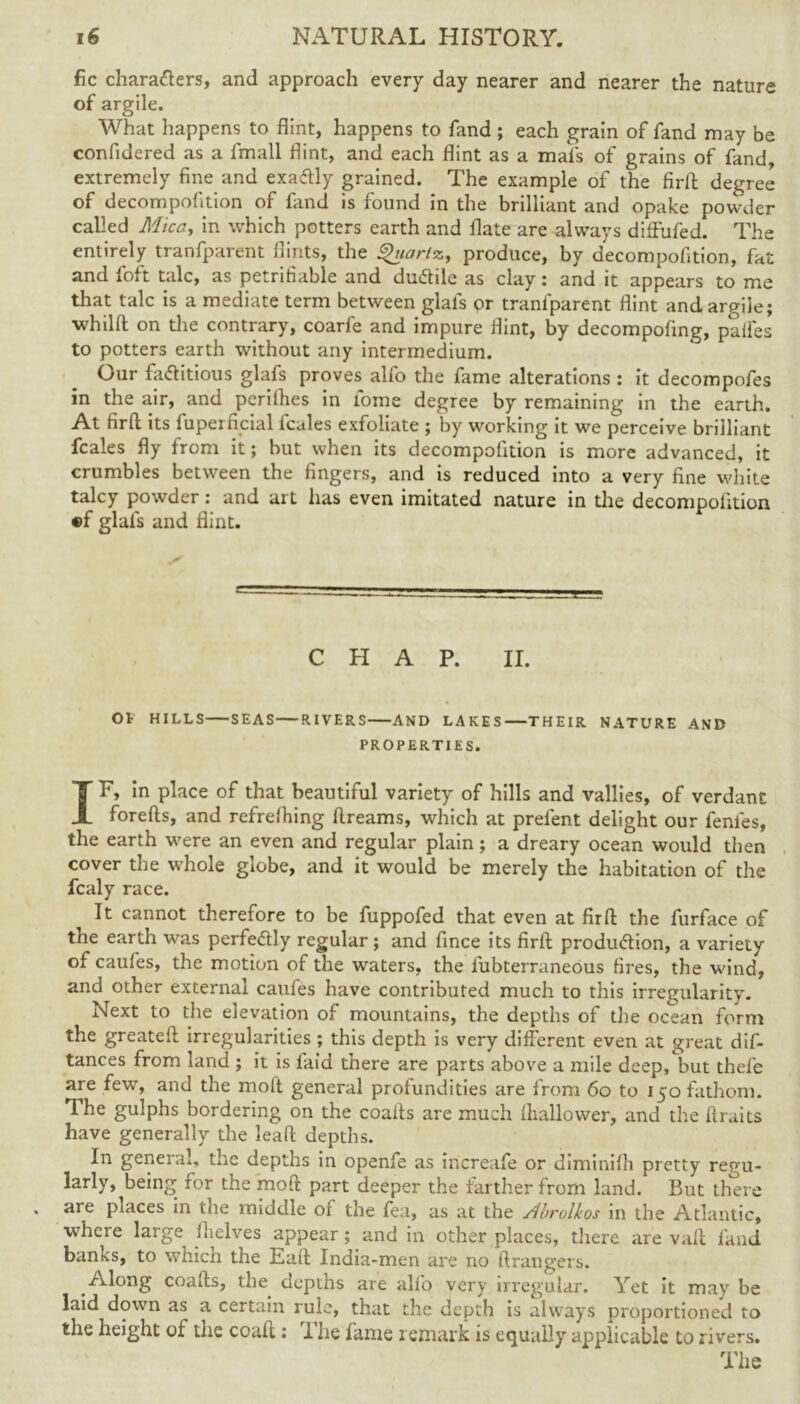 fic characters, and approach every day nearer and nearer the nature of argile. What happens to flint, happens to fand; each grain of fand may be confidered as a fmall flint, and each flint as a mafs of grains of fand, extremely fine and exactly grained. The example of the firft degree of decompofition of land is found in the brilliant and opake powder called Mica, in which potters earth and flate are always diffufed. The entirely tranfparent flints, the Quartz, produce, by decompofition, fat and fioft talc, as petrifiable and dudiie as clay: and it appears to me that talc is a mediate term between glals <?r tranfparent flint and argile; whilft on the contrary, coarfe and impure flint, by decompofing, paifes to potters earth without any intermedium. Our factitious glafs proves alfo the fame alterations : it decompofes in the air, and perifhes in lome degree by remaining in the earth. At firft its fuperficial fcales exfoliate ; by working it we perceive brilliant fcales fly from it; but when its decompofition is more advanced, it crumbles between the fingers, and is reduced into a very fine white talcy powder: and art has even imitated nature in the decompofition ®f glafs and flint. CHAP. II. Ot HILLS SEAS RIVERS AND LAKES THEIR NATURE AND PROPERTIES. IF, in place of that beautiful variety of hills and vallies, of verdant forefts, and refrefliing ftreams, which at prelent delight our fenies, the earth were an even and regular plain; a dreary ocean would then cover the whole globe, and it would be merely the habitation of the fcaly race. It cannot therefore to be fuppofed that even at firft the furface of the earth was perfectly regular; and fince its firft production, a variety of caufes, the motion of the waters, the fubterraneous fires, the wind, and other external caufes have contributed much to this irregularity. Next to the elevation of mountains, the depths of the ocean form the greateft irregularities ; this depth is very different even at great dis- tances from land ; it is faid there are parts above a mile deep, but thefe are few, and the moft general profundities are from 60 to 150 fathom. The gulphs bordering on the coaits are much lhallovver, and the ftraits have generally the leaft depths. In general, the depths in openfe as increafe or diminifti pretty regu- larly, being for the moft part deeper the farther from land/ But there are places in the middle of the fea, as at the Abrolkos in the Atlantic, where large^ fhelves appear ; and in other places, there are vaft fand banks, to which the Eaft India-men are no ftrangers. Along coafts, the depths are alfo very irregular. Yet it may be laid down as a certain rule, that the depth is always proportioned to the height of the coaft: 1 lie fame remark is equally applicable to rivers. The