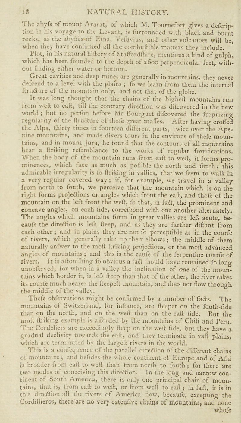 The abyfs of mount Ararat, of which M. Tournefort gives a defcrip- tion in his voyage to the Levant, is furrounded with black and burnt rocks, as the abylTes ot Etna, \ efuvius, and other volcanoes will be, when they have confumed all tlie combuftible matters they include. Plot, in his natural hiftory of Staffordfhire, mentions a kind of gulph, which has been founded to the depth of 2600 perpendicular feet, with- out finding either water or bottom. Great cavities and deep mines are generally in mountains, they never defcend to a level with the plains ; lo w'e learn from them the internal ftrudure of the mountain only, and not that of the globe. It was long thought that the chains of the higheft mountains run from well to eaft, till the contrary dire<flion was difcovered in the new world ; but no perfon before Mr Bourguet difcovered the furprizing regularity of the ftrudure of thofe great maffes. After having crolfed the Alps, thirty times in fourteen different parts, twice over the Ape- nine mountains, and made divers tours in the environs of tliefe moun- tains, and in mount Jura, he found that the contours of all mountains bear a ftriking refemblance to the works of regular fortifications. When the body of the mountain runs from eaft to weft, it forms pro- minences, which face as much as poftible the north and fouth ; this admirable irregularity is fc ftriking in vallies, that we feem to walk in a very regular covered way ; if, for example, we travel in a valley from north to fouth, we perceive that the mountain which is on the right forms projedions or angles which front the eaft, and thofe of the mountain on the left front the weft, fo that, in fad, the prominent and concave angles, on each fide, correfpond with one another alternately. The angles which mountains form in great vallies are lefs acute, be- caufe the direction is lefs fteep, and as they are farther diftant from each other; and in plains they are not fo perceptible as in the courfe of rivers, which generally take up their elbow's ; the middle of them naturally anfwer to the moft ftriking projedions, or the moll advanced angles of mountains ; and this is the caufe of the ferpentine courfe of rivers. It is aftonifiling fo obvious a fad fhould have remained fo long unobferved, for when in a valley the inclination of one of the moun- tains which border it, is lefs fteep than that of the other, the river takes its courfe much nearer the fteepeft mountain, and does not flow' through the middle of the valley. Thefe obfeivations might be confirmed by a number of fads. The mountains of Switzerland, for inftance, are fteeper on the fouth-fide than on the north, and on the weft than on the eaft fide. But the molt ftriking example is afforded by the mountains of Chili and Peru. The Cordeliers are exceedingly fteep on the weft fide, but they have a gradual declivity towards the eaft, and they terminate in vaft plains, which are terminated by the largeft rivers in the world. This is a confequence of the parallel direction of the different chains of mountains ; and befides the whole continent of Europe and of Afia is broader from eaft to weft than from north to fouth; for there are two modes of conceiving this direction. In the long and narrow con- tinent of South America, there is only one principal chain of moun- tains, that is, from eaft to weft, or from w'eit to eaft ; in fad, it is in this diredion all the rivers of America flow, becaufe, excepting the Cordillieros, there are no very extenfive chains of mountains, and none whole