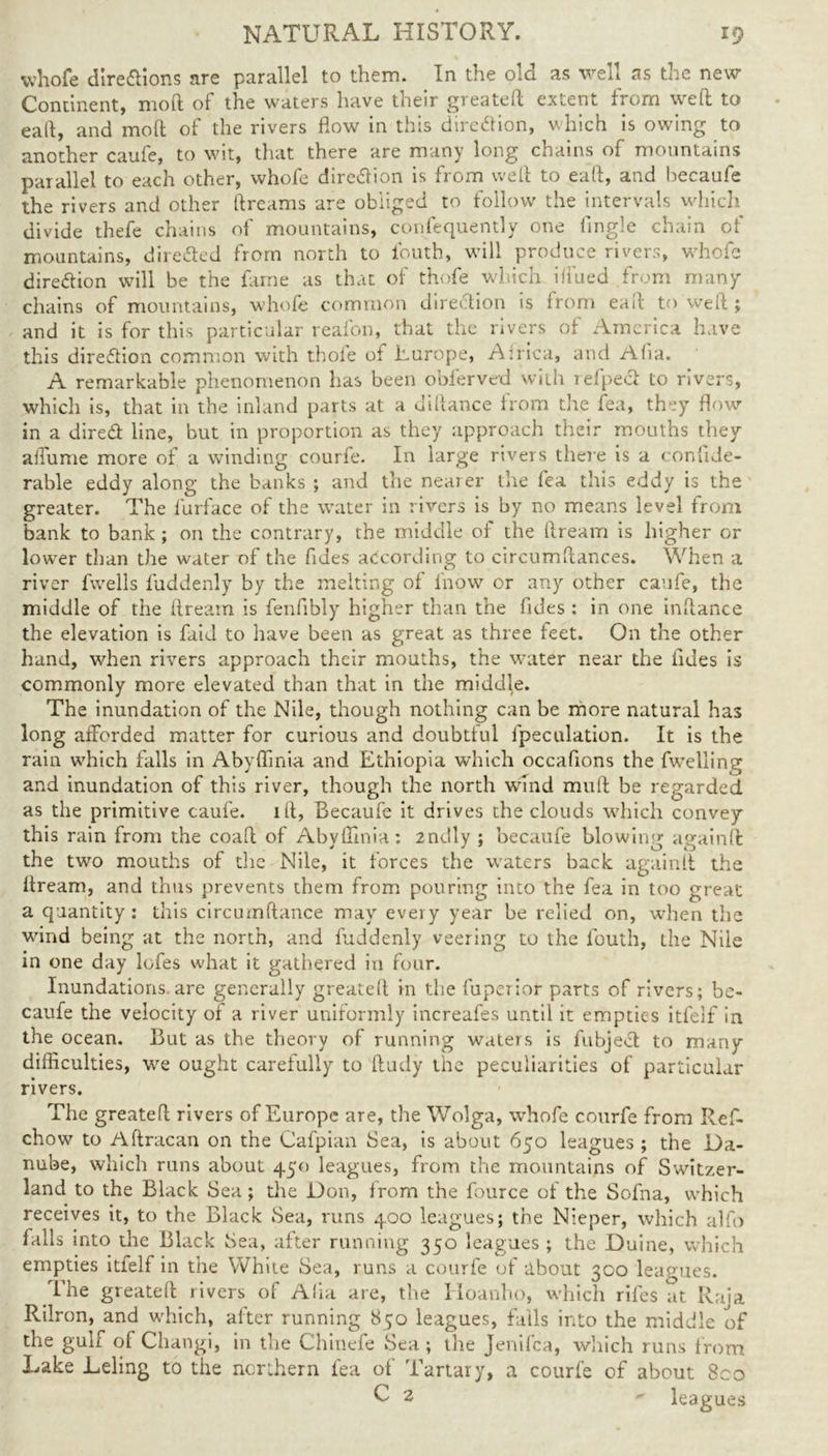 whofe dire&ions are parallel to them. In the old as well as the new Continent, mod of the waters have their greateft extent from well to eail, and mod of the rivers flow in this direction, which is owing to another caufe, to wit, that there are many long chains of mountains parallel to each other, whofe direction is from wed to ead, and becaufe the rivers and other dreams are obliged to follow the intervals which divide thefe chains of mountains, confequently one fingle chain of mountains, directed from north to ibuth, will produce rivers, whofe dire&ion will be the fame as that of thofe which ifiued from many chains of mountains, whole common direction is from ead to wed ; and it is for this particular reafon, that the rivers of America have this direction common with thofe of Europe, Africa, and Alia. A remarkable phenomenon has been obferved with refpedl to rivers, which is, that in the inland parts at a didance from the fea, they flow in a dired line, but in proportion as they approach their mouths they affume more of a winding courfe. In large rivers there is a conhde- rable eddy along the banks ; and the nearer the fea this eddy is the greater. The furface of the water in rivers is by no means level from bank to bank; on the contrary, the middle of the dream is higher or lower than the water of the fuies according to circumdances. When a river fwells fuddenly by the melting of fnow or any other caufe, the middle of the dream is fenfibly higher than the fides : in one indance the elevation is faid to have been as great as three feet. On the other hand, when rivers approach their mouths, the water near the tides is commonly more elevated than that in the middle. The inundation of the Nile, though nothing can be more natural has long afforded matter for curious and doubtful fpeculation. It is the rain which falls in AbyfTmia and Ethiopia which occafions the fwelling and inundation of this river, though the north wind mud be regarded as the primitive caufe. id, Becaufe it drives the clouds which convey this rain from the coad of Abyffinia: 2ndly ; becaufe blowing again ft the two mouths of the Nile, it forces the waters back againft the dream, and thus prevents them from pouring into the fea in too great a quantity: this circumdance may every year be relied on, when the wind being at the north, and fuddenly veering to the Ibuth, the Nile in one day lofes what it gathered in four. Inundations, are generally greated in the fuperior parts of rivers; be- caufe the velocity of a river uniformly increafes until it empties itfelf in the ocean. But as the theory of running waters is fubject to many difficulties, we ought carefully to dudy the peculiarities of particular rivers. The greated rivers of Europe are, the Wolga, whofe courfe from Ref- chow to Adracan on the Cafpian Sea, is about 650 leagues ; the Da- nube, which runs about 450 leagues, from the mountains of Switzer- land to the Black Sea; the Don, from the fource of the Sofna, which receives it, to the Black Sea, runs 400 leagues; the Nieper, which alfo falls into the Black Sea, after running 350 leagues ; the Duine, which empties itfelf in the White Sea, runs a courfe of about 300 leagues. I'he greated rivers of Alia are, the Hoanho, which rifes at Raja Rilron, and which, after running 850 leagues, falls into the middle of the guli of Changi, in the Chinefe Sea ; the Jenilca, which runs from Lake Leling to the northern fea of Tartary, a courfe of about 8co U 2 leagues