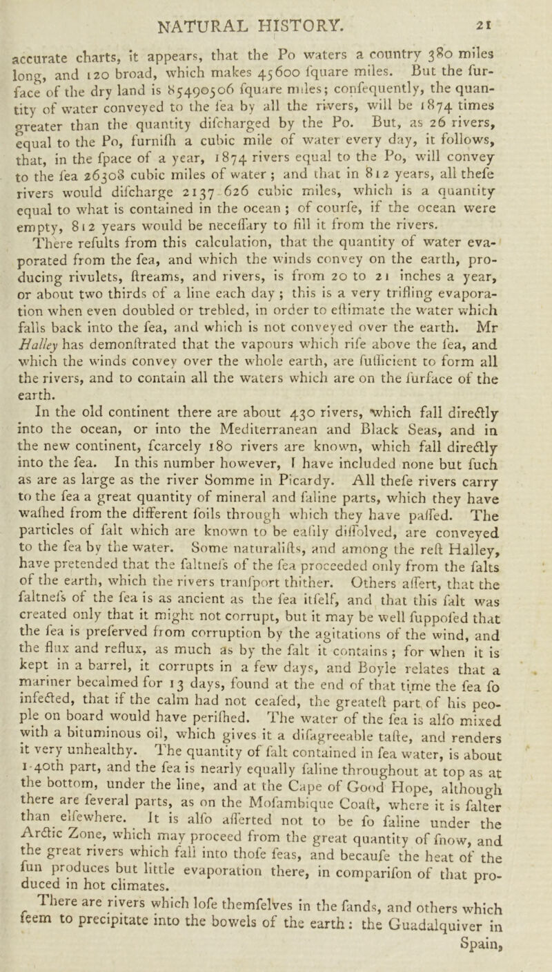 accurate charts, it appears, that the Po waters a country 380 miles long, and 120 broad, which makes 45600 fquare miles. But the fur- face of the dry land is *>5490506 fquare miles; confequently, the quan- tity of water conveyed to the lea by all the rivers, will be [874 times greater than the quantity dilcharged by the Po. But, as 26 rivers, equal to the Po, furnilh a cubic mile of water every day, it follows, that, in the fpace of a year, 1874 rivers equal to the Po, will convey to the lea 26308 cubic miles of water ; and that in 812 years, all thefe rivers would difcharge 2137 626 cubic miles, which is a quantity equal to what is contained in the ocean ; of courfe, if the ocean were empty, 812 years would be necelfary to fill it from the rivers. There refults from this calculation, that the quantity of water eva- porated from the fea, and which the winds convey on the earth, pro- ducing rivulets, ftreams, and rivers, is from 20 to 21 inches a year, or about two thirds of a line each day ; this is a very trifling evapora- tion when even doubled or trebled, in order to elfimate the water which falls back into the fea, and which is not conveyed over the earth. Mr Halley has demonftrated that the vapours which rife above the fea, and which the winds convey over the whole earth, are futhcient to form all the rivers, and to contain all the waters which are on the furface of the earth. In the old continent there are about 430 rivers, which fall diredly into the ocean, or into the Mediterranean and Black Seas, and in the new continent, fcarcely 180 rivers are known, which fall diredly into the fea. In this number however, l have included none but fuch as are as large as the river Somme in Picardy. All thefe rivers carry to the fea a great quantity of mineral and faline parts, which they have walked from the different foils through which they have palfed. The particles of fait which are known to be ealily dilfolved, are conveyed to the fea by the water. Some naturalifts, and among the reft Halley, have pretended that the faltnels of the fea proceeded only from the falts of the earth, which the rivers tranfport thither. Others affert, that the faltnels of the fea is as ancient as the fea itfelf, and that this fait was created only that it might not corrupt, but it may be well fuppofed that the lea is preferved from corruption by the agitations of the wind, and the flux and reflux, as much as by the fait it contains ; for when it is kept in a barrel, it corrupts in a few days, and Boyle relates that a mariner becalmed for 13 days, found at the end of that time the fea fo infeded, that if the calm had not ceafed, the greateft part of his peo- ple on board would have perifhed. The waterof the fea is alfo mixed with a bituminous oil, which gives it a difagreeable tafte, and renders it very unhealthy. The quantity of fait contained in fea water, is about 1 40th part, and the fea is nearly equally faline throughout at top as at the bottom, under the line, and at the Cape of Good Hope, although there are feveral parts, as on the Mofambique Coaft, where it is falter than ellewhere. It is alfo averted not to be fo faline under the Ardic Zone, which may proceed from the great quantity of fnow, and the great rivers which fall into thofe feas, and becaufe the heat of the lun produces but little evaporation there, in comparifon of that pro- duced in hot climates. There are rivers which lofe themfelves in the fands, and others which ieem to precipitate into the bowels of the earth: the Guadulquiver in Spain,